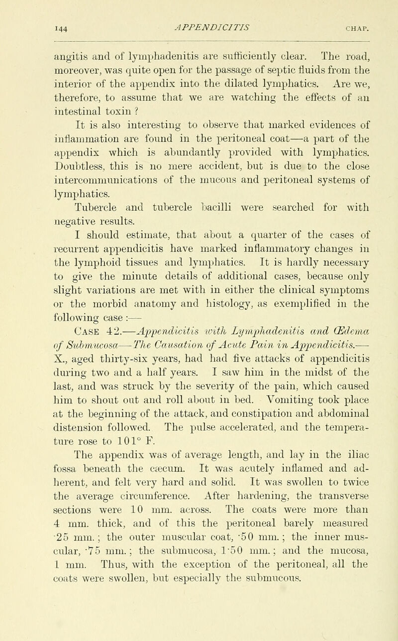 angitis and of lymphadenitis are sufficiently clear. The road, moreover, was quite open for the passage of septic fluids from the interior of the appendix into the dilated lymphatics. Are we, therefore, to assume that we are watching the effects of an intestinal toxin ? It is also interesting to observe that marked evidences of inflammation are found in the peritoneal coat—a part of the appendix which is abundantly provided with lymphatics. Doubtless, this is no mere accident, but is due to the close intercommunications of the mucous and peritoneal systems of lymphatics. Tubercle and tubercle bacilli were searched for with negative results. I should estimate, that about a quarter of the cases of recurrent appendicitis have marked inflammatory changes in the lymphoid tissues and lymphatics. It is hardly necessary to give the minute details of additional cases, because only slight variations are met with in either the clinical symptoms or the morbid anatomy and histology, as exemplified in the following case :— Case 42.—Appendicitis with Lymphadenitis and (Edema of Submucosa—The Causation of Acute Pain in Appendicitis.— X., aged thirty-six years, had had five attacks of appendicitis during two and a half years. I saw him in the midst of the last, and was struck by the severity of the pain, which caused him to shout out and roll about in bed. Vomiting took place at the beginning of the attack, and constipation and abdominal distension followed. The pulse accelerated, and the tempera- ture rose to 101° F. The appendix was of average length, and lay in the iliac fossa beneath the caecum. It was acutely inflamed and ad- herent, and felt very hard and solid. It was swollen to twice the average circumference. After hardening, the transverse sections were 10 mm. across. The coats were more than 4 mm. thick, and of this the peritoneal barely measured •25 mm.; the outer muscular coat, *50 mm.; the inner mus- cular, -75 mm.; the submucosa, 1-50 mm.; and the mucosa, 1 mm. Thus, with the exception of the peritoneal, all the coats were swollen, but especially the submucous.