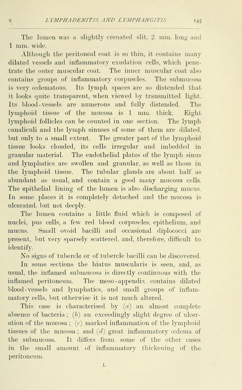 The lumen was a slightly crenated slit, 2 mm. Long and 1 mm. wide. Although the peritoneal coat is so thin, it contains many dilated vessels and inflammatory exudation cells, which pene- trate the outer muscular coat. The inner muscular coat also contains groups of inflammatory corpuscles. The submucosa is very cedematous. Its lymph spaces are so distended that it looks quite transparent, when viewed by transmitted light. Its blood-vessels are numerous and fully distended. The lymphoid tissue of the mucosa is 1 mm. thick. Eight lymphoid follicles can be counted in one section. The lymph canaliculi and the lymph sinuses of some of them are dilated, but only to a small extent. The greater part of the lymphoid tissue looks clouded, its cells irregular and imbedded in granular material. The endothelial plates of the lymph sinus and lymphatics are swollen and granular, as well as those in the lymphoid tissue. The tubular glands are about half as abundant as usual, and contain a good many mucous cells. The epithelial lining of the lumen is also discharging mucus. In some places it is completely detached and the mucosa is ulcerated, but not deeply. The lumen contains a little fluid which is composed of nuclei, pus cells, a few red blood corpuscles, epithelium, and mucus. Small ovoid bacilli and occasional diplococci are present, but very sparsely scattered, and, therefore, difficult to identify. No signs of tubercle or of tubercle bacilli can be discovered. In some sections the hiatus muscularis is seen, and, as usual, the inflamed submucosa is directly continuous with the inflamed peritoneum. The meso-appendix contains dilated blood-vessels and lymphatics, and small groups of inflam- matory cells, but otherwise it is not much altered. This case is characterised by {a) an almost complete absence of bacteria; (b) an exceedingly slight degree of ulcer- ation of the mucosa ; (c) marked inflammation of the lymphoid tissues of the mucosa; and (d) great inflammatory oedema of the submucosa. It differs from some of the other cases in the small amount of inflammatory thickening of the peritoneum. L