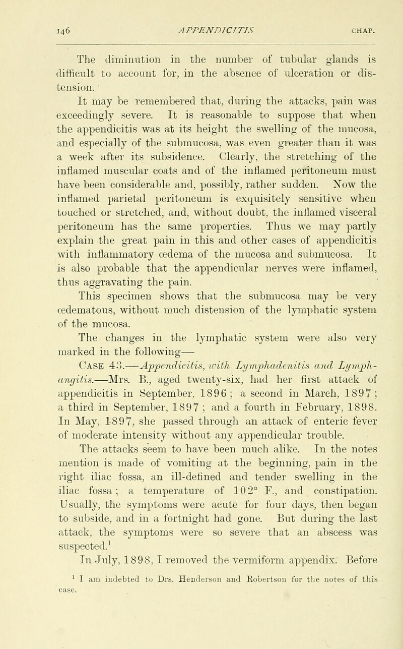 The diminution in the number of tubular glands is difficult to account for, in the absence of ulceration or dis- tension. It may be remembered that, during the attacks, pain was exceedingly severe. It is reasonable to suppose that when the appendicitis was at its height the swelling of the mucosa, and especially of the submucosa, was even greater than it was a week after its subsidence. Clearly, the stretching of the inflamed muscular coats and of the inflamed peritoneum must have been considerable and, possibly, rather sudden. Xow the inflamed parietal peritoneum is exquisitely sensitive when touched or stretched, and, without doubt, the inflamed visceral peritoneum has the same properties. Thus we may partly explain the great pain in this and other cases of appendicitis with inflammatory cedema of the mucosa and submucosa. It is also probable that the appendicular nerves were inflamed, thus aggravating the pain. This specimen shows that the submucosa may be very cedematous, without much distension of the lymphatic system of the mucosa. The changes in the lymphatic system were also very marked in the following— Case 43.—Appendicitis, with Lymphadenitis and Lymph- angitis.—Mrs. B., aged twenty-six, had her first attack of appendicitis in September, 1896; a second in March, 1897; a third in September, 1897 ; and a fourth in February, 1898. In May, 1897, she passed through an attack of enteric fever of moderate intensity without any appendicular trouble. The attacks seem to have been much alike. In the notes mention is made of vomiting at the beginning, pain in the right iliac fossa, an ill-defined and tender swelling in the iliac fossa ; a temperature of 102° F., and constipation. Usually, the symptoms were acute for four days, then began to subside, and in a fortnight had gone. But during the last attack, the symptoms were so severe that an abscess was suspected.1 In July, 1898, I removed the vermiform appendix. Before 1 I am indebted to Drs. Henderson and Robertson for the notes of this case.