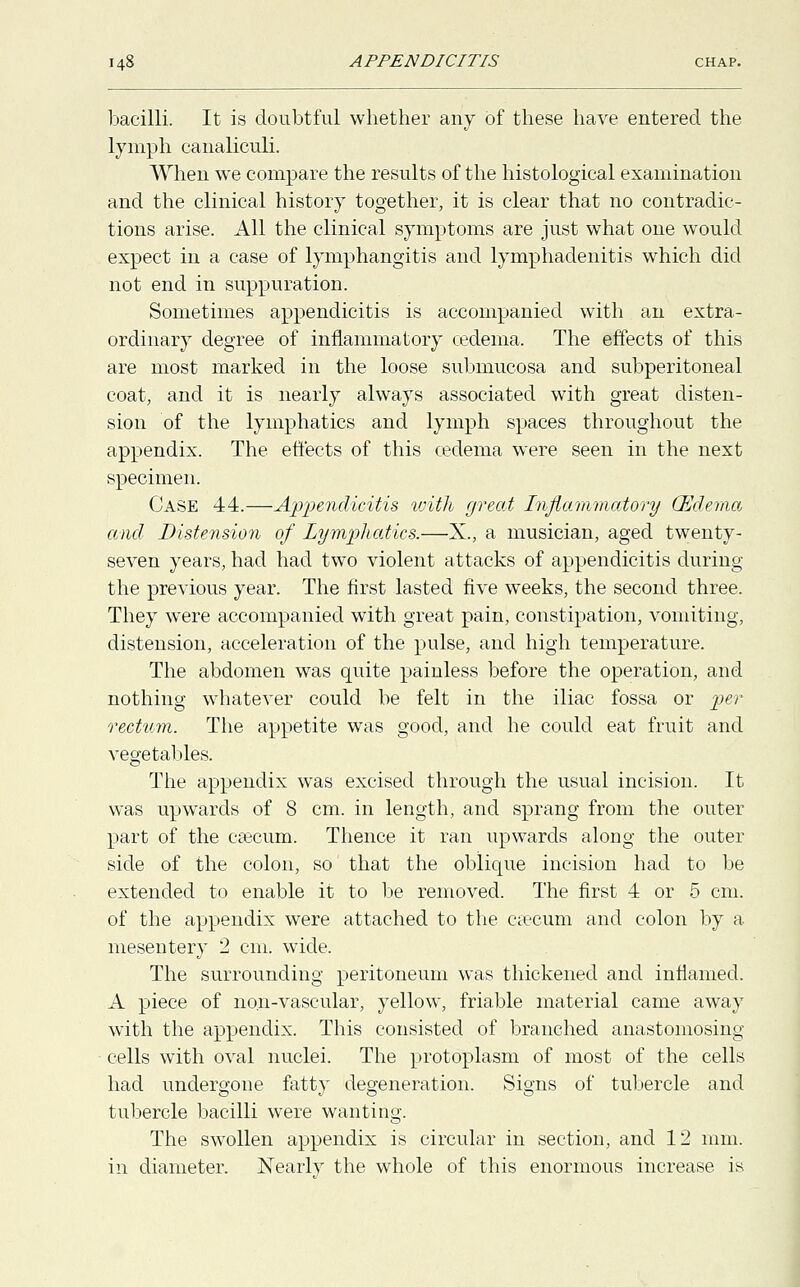 bacilli. It is doubtful whether any of these have entered the lymph canaliculi. When we compare the results of the histological examination and the clinical history together, it is clear that no contradic- tions arise. All the clinical symptoms are just what one would expect in a case of lymphangitis and lymphadenitis which did not end in suppuration. Sometimes appendicitis is accompanied with an extra- ordinary degree of inflammatory cedema. The effects of this are most marked in the loose submucosa and subperitoneal coat, and it is nearly always associated with great disten- sion of the lymphatics and lymph spaces throughout the appendix. The effects of this cedema were seen in the next specimen. Case 44.—Appendicitis with great Inflammatory (Edema and Distension of Lymphatics.—X., a musician, aged twenty- seven years, had had two violent attacks of appendicitis during the previous year. The first lasted five weeks, the second three. They were accompanied with great pain, constipation, vomiting, distension, acceleration of the pulse, and high temperature. The abdomen was quite painless before the operation, and nothing whatever could be felt in the iliac fossa or per rectum. The appetite was good, and he could eat fruit and vegetables. The appendix was excised through the usual incision. It was upwards of 8 cm. in length, and sprang from the outer part of the caecum. Thence it ran upwards along the outer side of the colon, so that the oblique incision had to be extended to enable it to be removed. The first 4 or 5 cm. of the appendix were attached to the caecum and colon by a mesentery 2 cm. wide. The surrounding peritoneum was thickened and inflamed. A piece of non-vascular, yellow, friable material came away with the appendix. This consisted of branched anastomosing cells with oval nuclei. The protoplasm of most of the cells had undergone fatty degeneration. Signs of tubercle and tubercle bacilli were wanting. The swollen appendix is circular in section, and 12 mm. in diameter. Nearly the whole of this enormous increase is