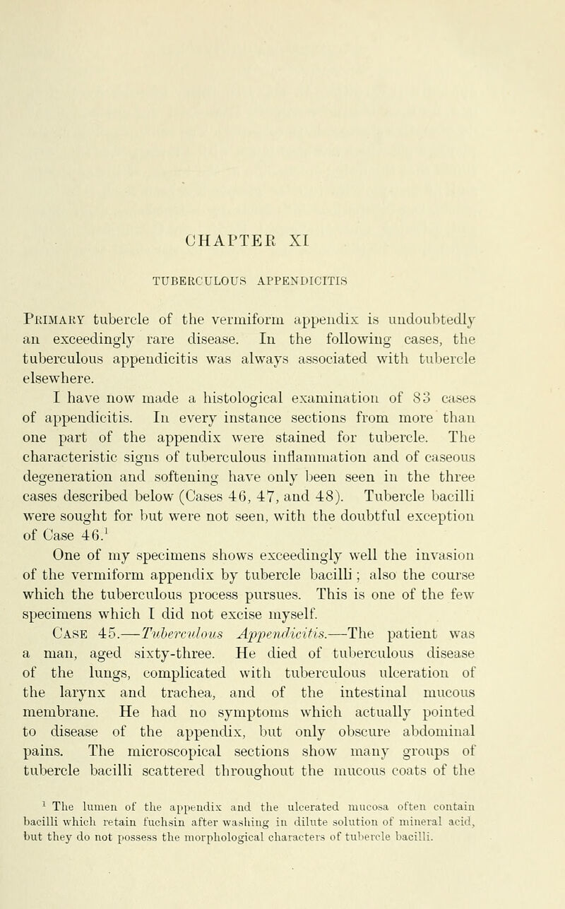 TUBERCULOUS APPENDICITIS Primary tubercle of the vermiform appendix is undoubtedly an exceedingly rare disease. In the following cases, the tuberculous appendicitis was always associated with tubercle elsewhere. I have now made a histological examination of 83 cases of appendicitis. In every instance sections from more than one part of the appendix were stained for tubercle. The characteristic signs of tuberculous inflammation and of caseous degeneration and softening have only been seen in the three cases described below (Cases 46, 47, and 48). Tubercle bacilli were sought for but were not seen, with the doubtful exception of Case 46.1 One of my specimens shows exceedingly well the invasion of the vermiform appendix by tubercle bacilli; also the course which the tuberculous process pursues. This is one of the few specimens which I did not excise myself. Case 45.—Tuberculous Appendicitis.—The patient was a man, aged sixty-three. He died of tuberculous disease of the lungs, complicated with tuberculous ulceration of the larynx and trachea, and of the intestinal mucous membrane. He had no symptoms which actually pointed to disease of the appendix, but only obscure abdominal pains. The microscopical sections show many groups of tubercle bacilli scattered throughout the mucous coats of the 1 The lumen of the appendix and the ulcerated mucosa often contain bacilli which retain fuchsin after washing in dilute solution of mineral acid, but they do not possess the morphological characters of tubercle bacilli.