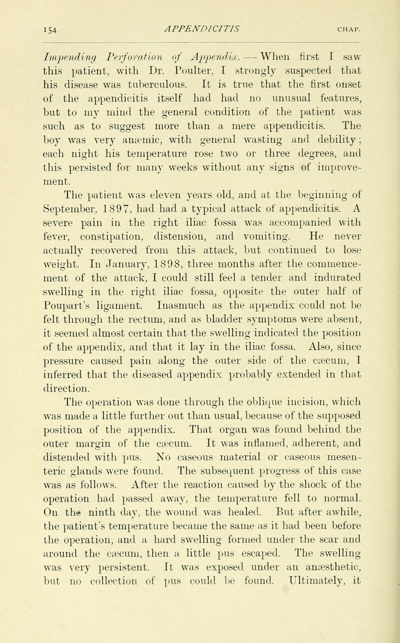 Impending Perforation of Appendix. — When first I saw this patient, with Dr. Poulter, I strongly suspected that his disease was tuberculous. It is true that the first onset of the appendicitis itself had had no unusual features, but to my mind the general condition of the patient was such as to suggest more than a mere appendicitis. The boy was very anaemic, with general wasting and debility; each night his temperature rose two or three degrees, and this persisted for many weeks without any signs of improve- ment. The patient was eleven years old, and at the beginning of September, 1897, had had a typical attack of appendicitis. A severe pain in the right iliac fossa was accompanied with fever, constipation, distension, and vomiting. He never actually recovered from this attack, but continued to lose weight. In January, 1898, three months after the commence- ment of the attack, I could still feel a tender and indurated swelling in the right iliac fossa, opposite the outer half of Poupart's ligament. Inasmuch as the appendix could not be felt through the rectum, and as bladder symptoms were absent, it seemed almost certain that the swelling indicated the position of the appendix, and that it lay in the iliac fossa. Also, since pressure caused pain along the outer side of the caecum, I inferred that the diseased appendix probably extended in that direction. The operation was done through the oblique incision, which was made a little further out than usual, because of the supposed position of the appendix. That organ was found behind the outer margin of the caecum. It was inflamed, adherent, and distended with pus. No caseous material or caseous mesen- teric glands were found. The subsequent progress of this case was as follows. After the reaction caused by the shock of the operation had passed away, the temperature fell to normal. On the ninth day, the wound was healed. But after awhile, the patient's temperature became the same as it had been before the operation, and a hard swelling formed under the scar and around the caecum, then a little pus escaped. The swelling- was very persistent. It was exposed under an anaesthetic, but no collection of pus could be found. Ultimately, it