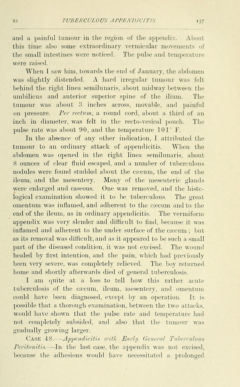 and a painful tumour in the region of the appendix. About this time also some extraordinary vermicular movements of the small intestines were noticed. The pulse and temperature were raised. When I saw him, towards the end of January, the abdomen was slightly distended. A hard irregular tumour was felt behind the right linea semilunaris, about midway between the umbilicus and anterior superior spine of the ilium. The tumour was about 3 inches across, movable, and painful on pressure. Per rectum, a round cord, about a third of an inch in diameter, was felt in the recto-vesical pouch. The pulse rate was about 90, and the temperature 101° F. In the absence of any other indication, I attributed the tumour to an ordinary attack of appendicitis. When the abdomen was opened in the right linea semilunaris, about 8 ounces of clear fluid escaped, and a number of tuberculous nodules were found studded about the caecum, the end of the ileum, and the mesentery. Many of the mesenteric glands were enlarged and caseous. One was removed, and the histo- logical examination showed it to be tuberculous. The great omentum was inflamed, and adherent to the caecum and to the end of the ileum, as in ordinary appendicitis. The vermiform appendix was very slender and difficult to find, because it was inflamed and adherent to the under surface of the caecum ; but as its removal was difficult, and as it appeared to be such a small part of the diseased condition, it was not excised. The wound healed by first intention, and the pain, which had previously been very severe, was completely relieved. The boy returned home and shortly afterwards died of general tuberculosis. I am quite at a loss to tell how this rather acute tuberculosis of the caecum, ileum, mesentery, and omentum could have been diagnosed, except by an operation. It is possible that a thorough examination, between the two attacks, would have shown that the pulse rate and temperature had not completely subsided, and also that the tumour was gradually growing larger. Case 48.—Appendicitis with Early General Tuberculous Peritonitis.—-In the last case, the appendix was not excised, because the adhesions would have necessitated a prolonged