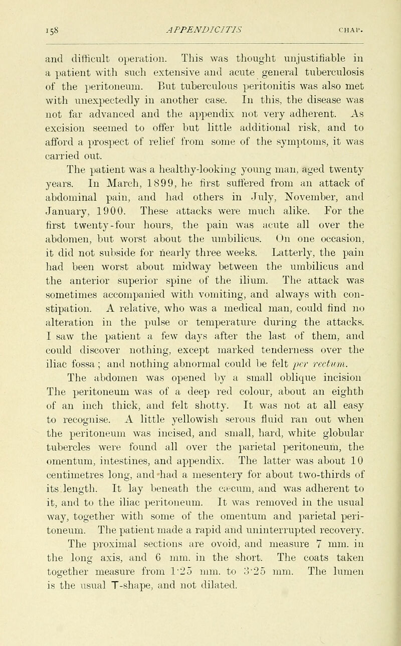 and difficult operation. This was thought unjustifiable in a patient with such extensive and acute general tuberculosis of the peritoneum. But tuberculous peritonitis was also met with unexpectedly in another case. In this, the disease was not far advanced and the appendix not very adherent. As excision seemed to offer but little additional risk, and to afford a prospect of relief from some of the symptoms, it was carried out. The patient was a healthy-looking young man, aged twenty years. In March, 1899, he first suffered from an attack of abdominal pain, and had others in July, November, and January, 1900. These attacks were much alike. For the first twenty-four hours, the pain was acute all over the abdomen, but worst about the umbilicus. On one occasion, it did not subside for nearly three weeks. Latterly, the pain had been worst about midway between the umbilicus and the anterior superior spine of the ilium. The attack was sometimes accompanied with vomiting, and always with con- stipation. A relative, who was a medical man, could find no alteration in the pulse or temperature during the attacks. I saw the patient a few days after the last of them, and could discover nothing, except marked tenderness over the iliac fossa; and nothing abnormal could be felt per rectum. The abdomen was opened by a small oblique incision The peritoneum was of a deep red colour, about an eighth of an inch thick, and felt shotty. It was not at all easy to recognise. A little yellowish serous fluid ran out when the peritoneum was incised, and small, hard, white globular tubercles were found all over the parietal peritoneum, the omentum, intestines, and appendix. The latter was about 10 centimetres long, and -had a mesentery for about two-thirds of its length. It lay beneath the caecum, and was adherent to it, and to the iliac peritoneum. It was removed in the usual way, together with some of the omentum and parietal peri- toneum. The patient made a rapid and uninterrupted recovery. The proximal sections are ovoid, and measure 7 mm. in the long axis, and 6 mm. in the short. The coats taken together measure from 125 mm. to 3-25 mm. The lumen is the usual T-shape, and not dilated.