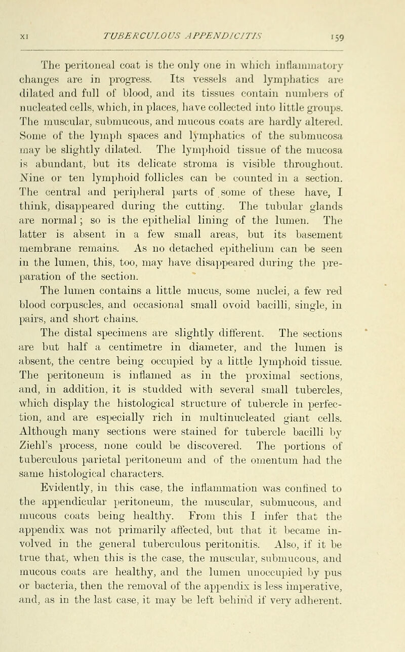 The peritoneal coat is the only one in which inflammatory changes are in progress. Its vessels and lymphatics are dilated and full of blood, and its tissues contain numbers of nucleated cells, which, in places, have collected into little groups. The muscular, submucous, and mucous coats are hardly altered. Some of the lymph spaces and lymphatics of the submucosa may be slightly dilated. The lymphoid tissue of the mucosa is abundant, but its delicate stroma is visible throughout. Nine or ten lymphoid follicles can be counted in a section. The central and peripheral parts of some of these have, I think, disappeared during the cutting. The tubular glands are normal; so is the epithelial lining of the lumen. The latter is absent in a few small areas, but its basement membrane remains. As no detached epithelium can be seen in the lumen, this, too, may have disappeared during the pre- paration of the section. The lumen contains a little mucus, some nuclei, a few red blood corpuscles, and occasional small ovoid bacilli, single, in pairs, and short chains. The distal specimens are slightly different. The sections are but half a centimetre in diameter, and the lumen is absent, the centre being occupied by a little lymphoid tissue. The peritoneum is inflamed as in the proximal sections, and, in addition, it is studded with several small tubercles, which display the histological structure of tubercle in perfec- tion, and are especially rich in multinucleated giant cells. Although many sections were stained for tubercle bacilli by Ziehl's process, none could be discovered. The portions of tuberculous parietal peritoneum and of the omentum had the same histological characters. Evidently, in this case, the inflammation was confined to the appendicular peritoneum, the muscular, submucous, and mucous coats being healthy. From this I infer that the appendix was not primarily affected, but that it became in- volved in the general tuberculous peritonitis. Also, if it be true that, when this is the case, the muscular, submucous, and mucous coats are healthy, and the lumen unoccupied by pus or bacteria, then the removal of the appendix is less imperative, and, as in the last case, it may be left behind if very adherent.