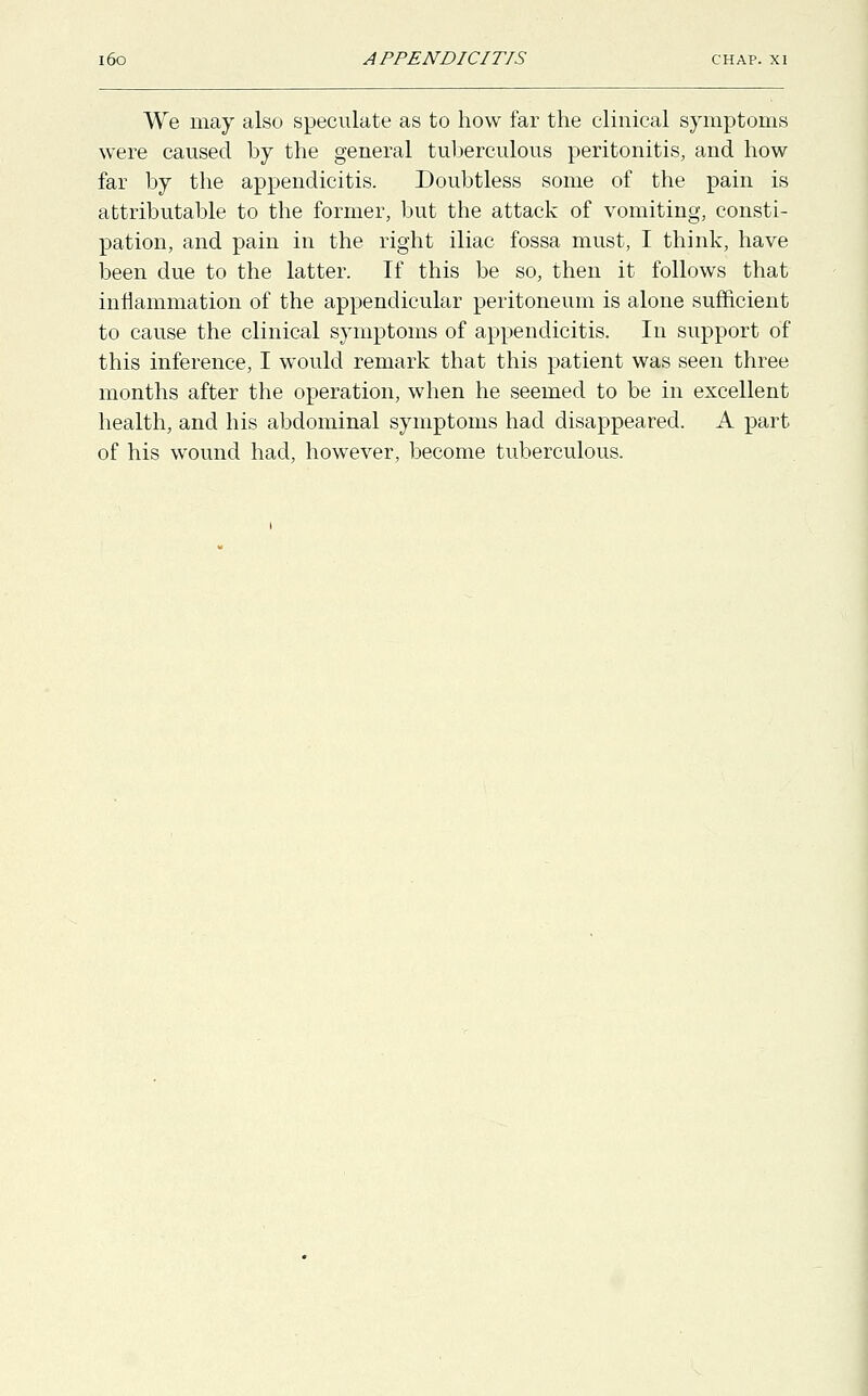 We may also speculate as to how far the clinical symptoms were caused by the general tuberculous peritonitis, and how far by the appendicitis. Doubtless some of the pain is attributable to the former, but the attack of vomiting, consti- pation, and pain in the right iliac fossa must, I think, have been due to the latter. If this be so, then it follows that inflammation of the appendicular peritoneum is alone sufficient to cause the clinical symptoms of appendicitis. In support of this inference, I would remark that this patient was seen three months after the operation, when he seemed to be in excellent health, and his abdominal symptoms had disappeared. A part of his wound had, however, become tuberculous.