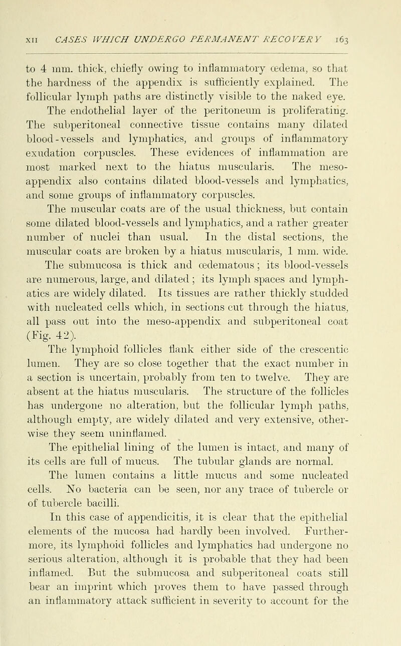 to 4 mm. thick, chiefly owing to inflammatory oedema, so that the hardness of the appendix is sufficiently explained. The follicular lymph paths are distinctly visible to the naked eye. The endothelial layer of the peritoneum is proliferating. The subperitoneal connective tissue contains many dilated blood-vessels and lymphatics, and groups of inflammatory exudation corpuscles. These evidences of inflammation are most marked next to the hiatus muscularis. The meso- appendix also contains dilated blood-vessels and lymphatics, and some groups of inflammatory corpuscles. The muscular coats are of the usual thickness, but contain some dilated blood-vessels and lymphatics, and a rather greater number of nuclei than usual. In the distal sections, the muscular coats are broken by a hiatus muscularis, 1 mm. wide. The submucosa is thick and cedematous; its blood-vessels are numerous, large, and dilated ; its lymph spaces and lymph- atics are widely dilated. Its tissues are rather thickly studded with nucleated cells which, in sections cut through the hiatus, all pass out into the meso-appendix and subperitoneal coat (Fig. 42). The lymphoid follicles flank either side of the crescentic lumen. They are so close together that the exact number in a section is uncertain, probably from ten to twelve. They are absent at the hiatus muscularis. The structure of the follicles has undergone no alteration, but the follicular lymph paths, although empty, are widely dilated and very extensive, other- wise they seem uninflamed. The epithelial lining of the lumen is intact, and many of its cells are full of mucus. The tubular glands are normal. The lumen contains a little mucus and some nucleated cells. No bacteria can be seen, nor any trace of tubercle or of tubercle bacilli. In this case of appendicitis, it is clear that the epithelial elements of the mucosa had hardly been involved. Further- more, its lymphoid follicles and lymphatics had undergone no serious alteration, although it is probable that they had been inflamed. But the submucosa and subperitoneal coats still bear an imprint which proves them to have passed through an inflammatory attack sufficient in severity to account for the