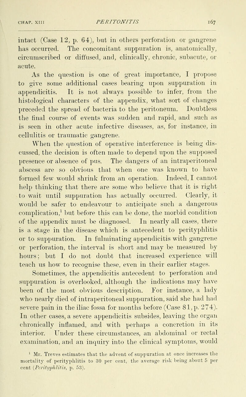 intact (Case 12, p. 64), but in others perforation or gangrene has occurred. The concomitant suppuration is, anatomically, circumscribed or diffused, and, clinically, chronic, subacute, or acute. As the question is one of great importance, I propose to give some additional cases bearing upon suppuration in appendicitis. It is not always possible to infer, from the histological characters of the appendix, what sort of changes preceded the spread of bacteria to the peritoneum. Doubtless the final course of events was sudden and rapid, and such as is seen in other acute infective diseases, as, for instance, in cellulitis or traumatic gangrene. When the question of operative interference is being dis- cussed, the decision is often made to depend upon the supposed presence or absence of pus. The dangers of an intraperitoneal abscess are so obvious that when one was known to have formed few would shrink from an operation. Indeed, I cannot help thinking that there are some who believe that it is right to wait until suppuration has actually occurred. Clearly, it would be safer to endeavour to anticipate such a dangerous complication,1 but before this can be done, the morbid condition of the appendix must be diagnosed. In nearly all cases, there is a stage in the disease which is antecedent to perityphlitis or to suppuration. In fulminating appendicitis with gangrene or perforation, the interval is short and may be measured by hours; but I do not doubt that increased experience will teach us how to recognise these, even in their earlier stages. Sometimes, the appendicitis antecedent to perforation and suppuration is overlooked, although the indications may have been of the most obvious description. For instance, a lady who nearly died of intraperitoneal suppuration, said she had had severe pain in the iliac fossa for months before (Case 81, p. 274). In other cases, a severe appendicitis subsides, leaving the organ chronically inflamed, and with perhaps a concretion in its interior. Under these circumstances, an abdominal or rectal examination, and an inquiry into the clinical symptoms, would 1 Mr. Treves estimates that the advent of suppuration at once increases the mortality of perityphlitis to 30 per cent, the average risk being about 5 per cent (Perityphlitis, p. 53).