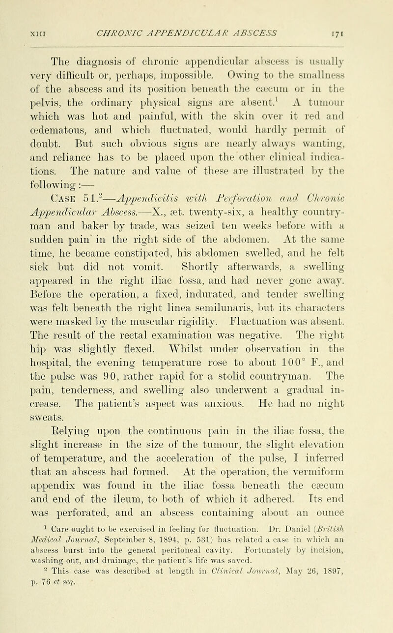 The diagnosis of chronic appendicular abscess is usually very difficult or, perhaps, impossible. Owing to the smallness of the abscess and its position beneath the czecum or in the pelvis, the ordinary physical signs are absent.1 A tumour which was hot and painful, with the skin over it red and cedematous, and which fluctuated, would hardly permit of doubt. But such obvious signs are nearly always wanting, and reliance has to be placed upon the other clinical indica- tions. The nature and value of these are illustrated by the following:— Case 51.2—Appendicitis with Perforation and Chronic Appendicular Abscess.—X., set. twenty-six, a healthy country- man and baker by trade, was seized ten weeks before with a sudden pain' in the right side of the abdomen. At the same time, he became constipated, his abdomen swelled, and he felt sick but did not vomit. Shortly afterwards, a swelling appeared in the right iliac fossa, and had never gone away. Before the operation, a fixed, indurated, and tender swelling was felt beneath the right linea semilunaris, but its characters were masked by the muscular rigidity. Fluctuation was absent. The result of the rectal examination was negative. The right hip was slightly flexed. Whilst under observation in the hospital, the evening temperature rose to about 100° F., and the pulse was 90, rather rapid for a stolid countryman. The pain, tenderness, and swelling also underwent a gradual in- crease. The patient's aspect was anxious. He had no night sweats. Eelying upon the continuous pain in the iliac fossa, the slight increase in the size of the tumour, the slight elevation of temperature, and the acceleration of the pulse, I inferred that an abscess had formed. At the operation, the vermiform appendix was found in the iliac fossa beneath the caecum and end of the ileum, to both of which it adhered. Its end was perforated, and an abscess containing about an ounce 1 Care ought to be exercised in feeling for fluctuation. Dr. Daniel (British Medical Journal, September 8, 1894, p. 531) has related a case in which an abscess burst into the general peritoneal cavity. Fortunately by incision, washing out, and drainage, the patient's life was saved. 2 This case was described at length in Clinical Journal, May 26, 1897, p. 76 et scq.