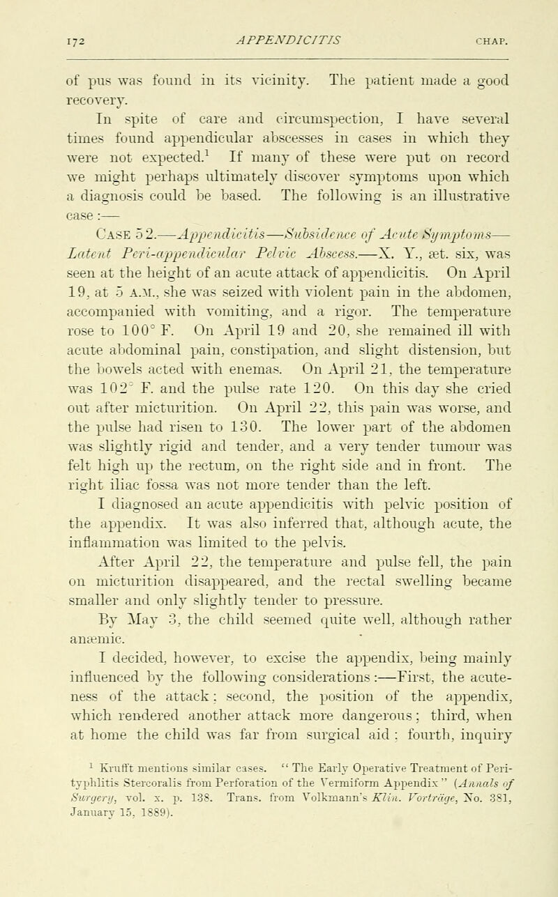 of pus was found in its vicinity. The patient made a good recovery. In spite of care and circumspection, I have several times found appendicular abscesses in cases in which they were not expected.1 If many of these were put on record we might perhaps ultimately discover symptoms upon which a diagnosis could be based. The following is an illustrative case :— Case 52.—Appendicitis—Subside/ice of Acute Symptoms— Latent Pcri-appeiidicular Pelvic Abscess.—X. Y., set. six, was seen at the height of an acute attack of appendicitis. On April 19, at 5 a.m., she was seized with violent pain in the abdomen, accompanied with vomiting, and a rigor. The temperature rose to 100° F. On April 19 and 20, she remained ill with acute abdominal pain, constipation, and slight distension, but the bowels acted with enemas. On April 21, the temperature was 102D F. and the pulse rate 120. On this day she cried out after micturition. On April 22, this pain was worse, and the pulse had risen to 130. The lower part of the abdomen was slightly rigid and tender, and a very tender tumour was felt high up the rectum, on the right side and in front. The right iliac fossa was not more tender than the left. I diagnosed an acute appendicitis with pelvic position of the appendix. It was also inferred that, although acute, the inflammation was limited to the pelvis. After April 22, the temperature and pulse fell, the pain on micturition disappeared, and the rectal swelling became smaller and only slightly tender to pressure. By May 3, the child seemed cp:iite well, although rather anaemic, I decided, however, to excise the appendix, being mainly influenced by the following considerations:—First, the acute- ness of the attack; second, the position of the appendix, which rendered another attack more dangerous; third, when at home the child was far from surgical aid : fourth, inquiry 1 Krufft mentions similar cases.  The Early Operative Treatment of Peri- typhlitis Stercoralis from Perforation of the Vermiform Appendix  (Annals of Surgery, vol. x. p. 138. Trans, from Volkrnann's Klin. Vbrtrage, Xo. 381, January 15, 1889).