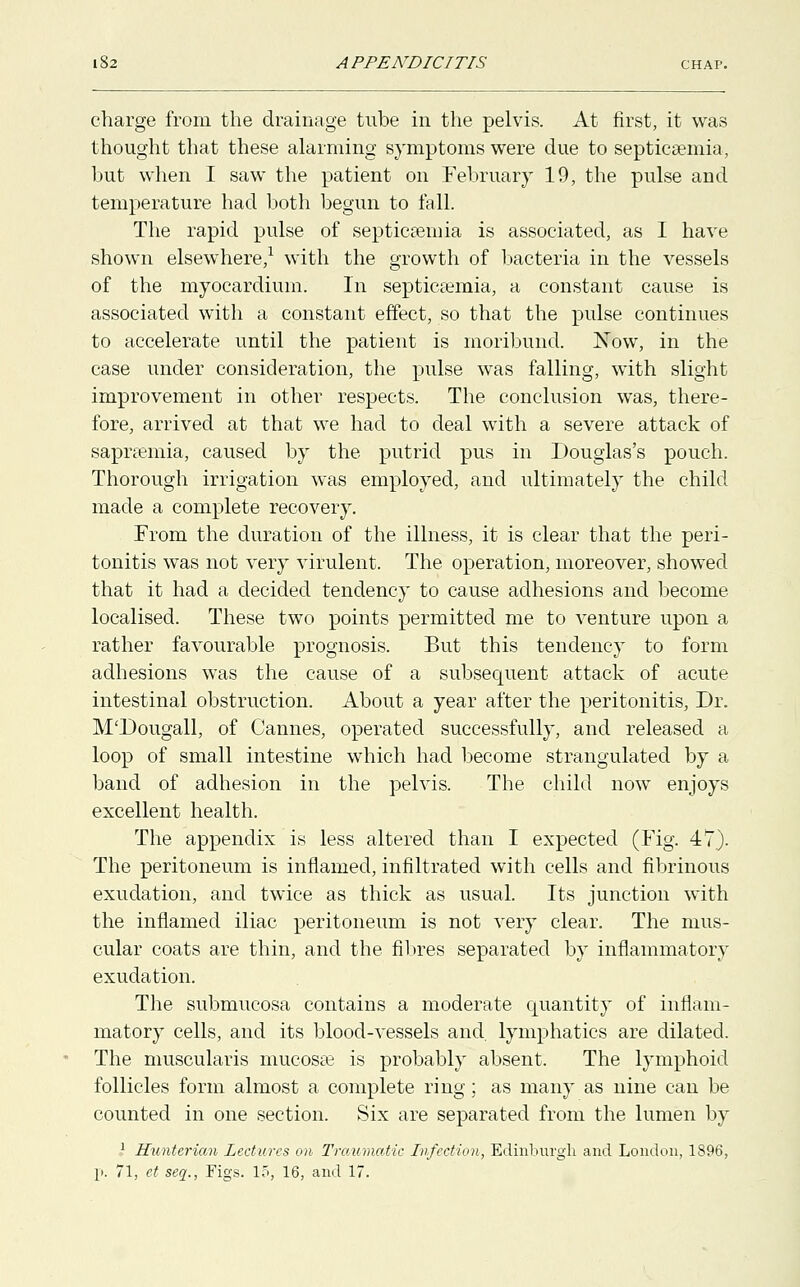 charge from the drainage tube in the pelvis. At first, it was thought that these alarming symptoms were due to septicaemia, but when I saw the patient on February 19, the pulse and temperature had both begun to fall. The rapid pulse of septicaemia is associated, as I have shown elsewhere,1 with the growth of bacteria in the vessels of the myocardium. In septicaemia, a constant cause is associated with a constant effect, so that the pulse continues to accelerate until the patient is moribund. Now, in the case under consideration, the pulse was falling, with slight improvement in other respects. The conclusion was, there- fore, arrived at that we had to deal with a severe attack of saprsemia, caused by the putrid pus in Douglas's pouch. Thorough irrigation was employed, and ultimately the child made a complete recovery. From the duration of the illness, it is clear that the peri- tonitis was not very virulent. The operation, moreover, showed that it had a decided tendency to cause adhesions and become localised. These two points permitted me to venture upon a rather favourable prognosis. But this tendency to form adhesions was the cause of a subsequent attack of acute intestinal obstruction. About a year after the peritonitis, Dr. M'Dougall, of Cannes, operated successfully, and released a loop of small intestine which had become strangulated by a band of adhesion in the pelvis. The child now enjoys excellent health. The appendix is less altered than I expected (Fig. 47). The peritoneum is inflamed, infiltrated with cells and fibrinous exudation, and twice as thick as usual. Its junction with the inflamed iliac peritoneum is not very clear. The mus- cular coats are thin, and the fibres separated by inflammatory exudation. The submucosa contains a moderate quantity of inflam- matory cells, and its blood-vessels and. lymphatics are dilated. The muscularis mucosae is probably absent. The lymphoid follicles form almost a complete ring; as many as nine can be counted in one section. Six are separated from the lumen by 1 Huntericm Lectures on Traumatic Infection, Edinburgh and London, 1896, p. 71, ct seq., Figs. 15, 16, and 17.