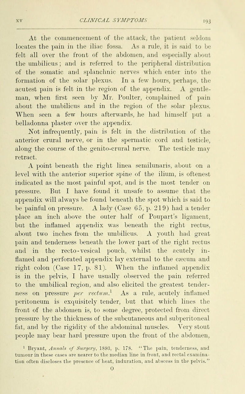 At the commencement of the attack, the patient seldom locates the pain in the iliac fossa. As a rule, it is said to be felt all over the front of the abdomen, and especially aboul the umbilicus; and is referred to the peripheral distribution of the somatic and splanchnic nerves which enter into the formation of the solar plexus. In a few hours, perhaps, the acutest pain is felt in the region of the appendix. A gentle- man, when first seen by Mr. Poulter, complained of pain about the umbilicus and in the region of the solar plexus. When seen a few hours afterwards, he had himself put a belladonna plaster over the appendix. Not infrecmently, pain is felt in the distribution of the anterior crural nerve, or in the spermatic cord and testicle, along the course of the genito-crural nerve. The testicle may retract. A point beneath the right linea semilunaris, about on a level with the anterior superior spine of the ilium, is oftenest indicated as the most painful spot, and is the most tender on pressure. But I have found it unsafe to assume that the appendix will always be found beneath the spot which is said to be painful on pressure. A lady (Case 65, p. 219) had a tender place an inch above the outer half of Poupart's ligament, but the inflamed appendix was beneath the right rectus, about two inches from the umbilicus. A youth had great pain and tenderness beneath the lower part of the right rectus and in the recto-vesical pouch, whilst the acutely in- flamed and perforated appendix lay external to the caecum and right colon (Case 17, p. 81). When the inflamed appendix is in the pelvis, I have usually observed the pain referred to the umbilical region, and also elicited the greatest tender- ness on pressure per rectum,1 As a rule, acutely inflamed peritoneum is exquisitely tender, but that which lines the front of the abdomen is, to some degree, protected from direct pressure by the thickness of the subcutaneous and subperitoneal fat, and by the rigidity of the abdominal muscles. Very stout people may bear hard pressure upon the front of the abdomen, 1 Bryant, Annals of Surgery, 1893, p. 178. The pain, tenderness, and tumour in these cases are nearer to the median line in front, and rectal examina- tion often discloses the presence of heat, induration, and abscess in the pelvis.