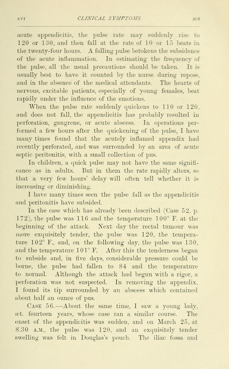 acute appendicitis, the pulse rate may suddenly . 120 or 130, and then fall at the rate of 10 or 15 be the twenty-four hours. A falling pulse betokens the subsidence of the acute inflammation. In estimating the frequency of the pulse, all the usual precautions should be taken. It is usually best to have it counted by the nurse during repose, and in the absence of the medical attendants. The hearts of nervous, excitable patients, especially of young females, beat rapidly under the influence of the emotions. When the pulse rate suddenly quickens to 110 or 120, and does not fall, the appendicitis has probably resulted in perforation, gangrene, or acute abscess. In operations per- formed a few hours after the quickening of the pulse, I have many times found that the acutely inflamed appendix had recently perforated, and was surrounded by an area of acute septic peritonitis, with a small collection of pus. In children, a quick pulse may not have the same signifi- cance as in adults. But in them the rate rapidly alters, so that a very few hours' delay will often tell whether it is increasing or diminishing. I have many times seen the pulse fall as the appendicitis and peritonitis have subsided. In the case which has already been described (Case 52, p. 172), the pulse was 116 and the temperature 100° F. at the beginning of the attack. Xext day the rectal tumour was more exquisitely tender, the pulse was 120, the tempera- ture 102° F., and, on the following day, the pulse was 130, and the temperature 101° F. After this the tenderness began to subside and, in five days, considerable pressure could be borne, the pulse had fallen to 8-4 and the temperature to normal. Although the attack had begun with a rigor, a perforation was not suspected. In removing the appendix. I found its tip surrounded by an abscess which contained about half an ounce of pus. Case 56.—About the same time, I saw a young lady, a^t. fourteen years, whose case ran a similar course. The onset of the appendicitis was sudden, and on March 25. at 8.30 A.M., the pulse was 120, and an exquisitely tender swelling was felt in Douglas's pouch. The iliac fossa and