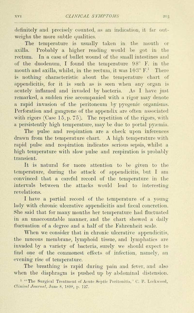 definitely and precisely counted, as an indication, it far oul weighs the more subtle qualities. The temperature is usually taken in the mouth or axilla. Probably a higher reading would be got in the rectum. In a case of bullet wound of the small intestines and of the duodenum, I found the temperature 98° F. in the mouth and axilla, whilst, in the rectum, it was 103° F.1 There is nothing characteristic about the temperature chart of appendicitis, for it is such as is seen when any organ is acutely inflamed and invaded by bacteria. As I have just remarked, a sudden rise accompanied with a rigor may denote a rapid invasion of the peritoneum by pyogenic organisms. Perforation and gangrene of the appendix are often associated with rigors (Case 15, p. 75). The repetition of the rigors, with a persistently high temperature, may be due to portal pyaemia. The pulse and respiration are a check upon inferences drawn from the temperature chart. A high temperature with rapid pulse and respiration indicates serious sepsis, whilst a high temperature with slow pulse and respiration is probably transient. It is natural for more attention to be given to the temperature, during the attack of appendicitis, but I am convinced that a careful record of the temperature in the intervals between the attacks would lead to interesting revelations. I have a partial record of the temperature of a young lady with chronic ulcerative appendicitis and fsecal concretion. She said that for many months her temperature had fluctuated in an unaccountable manner, and the chart showed a daily fluctuation of a degree and a half of the Fahrenheit scale. When we consider that in chronic ulcerative appendicitis, the mucous membrane, lymphoid tissue, and lymphatics are invaded by a variety of bacteria, surely we should expect to find one of the commonest effects of infection, namely, an evening rise of temperature. The breathing is rapid during pain and fever, and also when the diaphragm is pushed up by abdominal distension. 1 The Surgical Treatment of Acute Septic Peritonitis, C. B. Loekwood, Clinical Journal, June 8, 1898, p. 127.