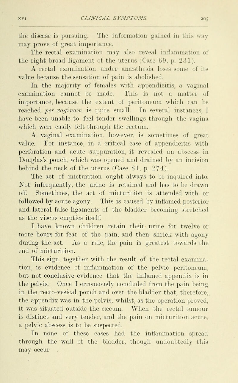 the disease is pursuing. Tin* informatioD gained in tin may prove of great importance. The rectal examination may also reveal inflammation of the right broad ligament of the uterus (Case 69, p. 231). A rectal examination under anaesthesia loses some of its value because the sensation of pain is abolished. In the majority of females with appendicitis, a vaginal examination cannot be made. This is not a matter of importance, because the extent of peritoneum which can be reached per vaginam is quite small. In several instances, I have been unable to feel tender swellings through the vagina which were easily felt through the rectum. A vaginal examination, however, is sometimes of great value. For instance, in a critical case of appendicitis with perforation and acute suppuration, it revealed an abscess in Douglas's pouch, which was opened and drained by an incision behind the neck of the uterus (Case 81, p. 274). The act of micturition ought always to be inquired into. Not infrequently, the urine is retained and has to be drawn off. Sometimes, the act of micturition is attended with or followed by acute agony. This is caused by inflamed posterior and lateral false ligaments of the bladder becoming stretched as the viscus empties itself. I have known children retain their urine for twelve or more hours for fear of the pain, and then shriek with agony during the act. As a rule, the pain is greatest towards the end of micturition. This sign, together with the result of the rectal examina- tion, is evidence of inflammation of the pelvic peritoneum, but not conclusive evidence that the inflamed appendix is in the pelvis. Once I erroneously concluded from the pain being in the recto-vesical pouch and over the bladder that, therefore, the appendix was in the pelvis, whilst, as the operation proved, it was situated outside the csecum. When the rectal tumour is distinct and very tender, and the pain on micturition acute, a pelvic abscess is to be suspected. In none of these cases had the inflammation spread through the wall of the bladder, though undoubtedly this may occur