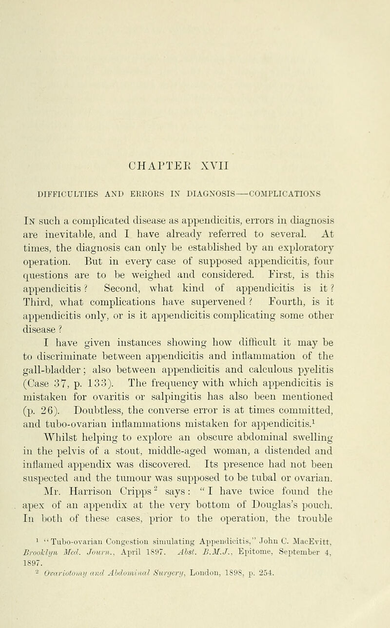 DIFFICULTIES AND ERRORS IN DIAGNOSIS COMPLICATIONS In such a complicated disease as appendicitis, errors in diagnosis are inevitable, and I have already referred to several. At times, the diagnosis can only be established by an exploratory operation. But in every case of supposed appendicitis, four questions are to be weighed and considered. First, is this appendicitis ? Second, what kind of appendicitis is it ? Third, what complications have supervened ? Fourth, is it appendicitis only, or is it appendicitis complicating some other disease ? I have given instances showing how difficult it may be to discriminate between appendicitis and inflammation of the gall-bladder; also between appendicitis and calculous pyelitis (Case 37, p. 133). The frequency with which appendicitis is mistaken for ovaritis or salpingitis has also been mentioned (p. 26). Doubtless, the converse error is at times committed, and tubo-ovarian inflammations mistaken for appendicitis.1 Whilst helping to explore an obscure abdominal swelling in the pelvis of a stout, middle-aged woman, a distended and inflamed appendix was discovered. Its presence had not been suspected and the tumour was supposed to be tubal or ovarian. Mr. Harrison Cripps2 says:  I have twice found the apex of an appendix at the very bottom of Douglas's pouch. In both of these cases, prior to the operation, the trouble 1  Tubo-ovarian Congestion simulating Appendicitis, John C. MacEvitt, Brooklyn Med. Journ.. April 1897. Abst. B.M.J.. Epitome. September 4. 1897. 2 Ovariotomy and Abdominal Surgery, London. 1S9S. p. 254.
