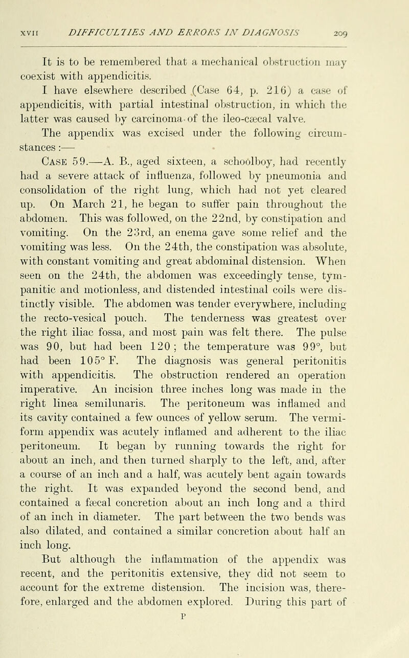 It is to be remembered that a mechanical obstruction may coexist with appendicitis. I have elsewhere described (Case 64, p. 216) a case of appendicitis, with partial intestinal obstruction, in which the latter was caused by carcinoma- of the ileo-C£ecal valve. The appendix was excised under the following- circum- stances :— Case 59.—A. B., aged sixteen, a schoolboy, had recently had a severe attack of influenza, followed by pneumonia and consolidation of the right lung, which had not yet cleared up. On March 21, he began to suffer pain throughout the abdomen. This was followed, on the 22nd, by constipation and vomiting. On the 23rd, an enema gave some relief and the vomiting was less. On the 24th, the constipation was absolute, with constant vomiting and great abdominal distension. When seen on the 24th, the abdomen was exceedingly tense, tym- panitic and motionless, and distended intestinal coils were dis- tinctly visible. The abdomen was tender everywhere, including the recto-vesical pouch. The tenderness was greatest over the right iliac fossa, and most pain was felt there. The pulse was 90, but had been 120 ; the temperature was 99°, but had been 10 5° F. The diagnosis was general peritonitis with appendicitis. The obstruction rendered an operation imperative. An incision three inches long was made in the right linea semilunaris. The peritoneum was inflamed and its cavity contained a few ounces of yellow serum. The vermi- form appendix was acutely inflamed and adherent to the iliac peritoneum. It began by running towards the right for about an inch, and then turned sharply to the left, and, after a course of an inch and a half, was acutely bent again towards the right. It was expanded beyond the second bend, and contained a faecal concretion about an inch long and a third of an inch in diameter. The part between the two bends was also dilated, and contained a similar concretion about half an inch long. But although the inflammation of the appendix was recent, and the peritonitis extensive, they did not seem to account for the extreme distension. The incision was, there- fore, enlarged and the abdomen explored. During this part of p