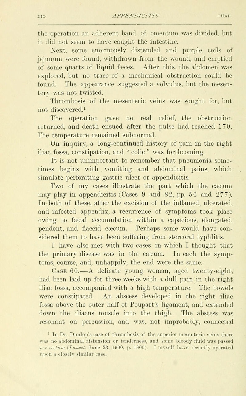 the operation an adherent band of omentum was divided, but it did not seem to have caught the intestine. Next, some enormously distended and purple coils of jejunum were found, withdrawn from the wound, and emptied of some quarts of liquid faeces. After this, the abdomen was explored, but no trace of a mechanical obstruction could be found. The appearance suggested a volvulus, but the mesen- tery was not twisted. Thrombosis of the mesenteric veins was sought for, but not discovered.1 The operation gave no real relief, the obstruction returned, and death ensued after the pulse had reached 170. The temperature remained subnormal. On inquiry, a long-continued history of pain in the right iliac fossa, constipation, and  colic  was forthcoming. It is not unimportant to remember that pneumonia some- times begins with vomiting and abdominal pains, which simulate perforating gastric ulcer or appendicitis. Two of my cases illustrate the part which the caecum may play in appendicitis (Cases 9 and 82, pp. 56 and 277). In both of these, after the excision of the inflamed, ulcerated, and infected appendix, a recurrence of symptoms took place owing to faecal accumulation within a capacious, elongated, pendent, and flaccid caecum. Perhaps some would have con- sidered them to have been suffering from stercoral typhlitis. I have also met with two cases in which I thought that the primary disease was in the caecum. In each the symp- toms, course, and, unhappily, the end were the same. Case 60.—A delicate young woman, aged twenty-eight, had been laid up for three weeks with a dull pain in the right iliac fossa, accompanied with a high temperature. The bowels were constipated. An abscess developed in the right iliac fossa above the outer half of Poupart's ligament, and extended down the iliacus muscle into the thigh. The abscess was resonant on percussion, and was, not improbably, connected 1 In Dr. Dunlop's case of thrombosis of the superior mesenteric veins there was no abdominal distension or tenderness, and some bloody fluid was passed per rectum (Lancet, June 23, 1900, p. 1800). I myself have recently operated upon a closely similar case.
