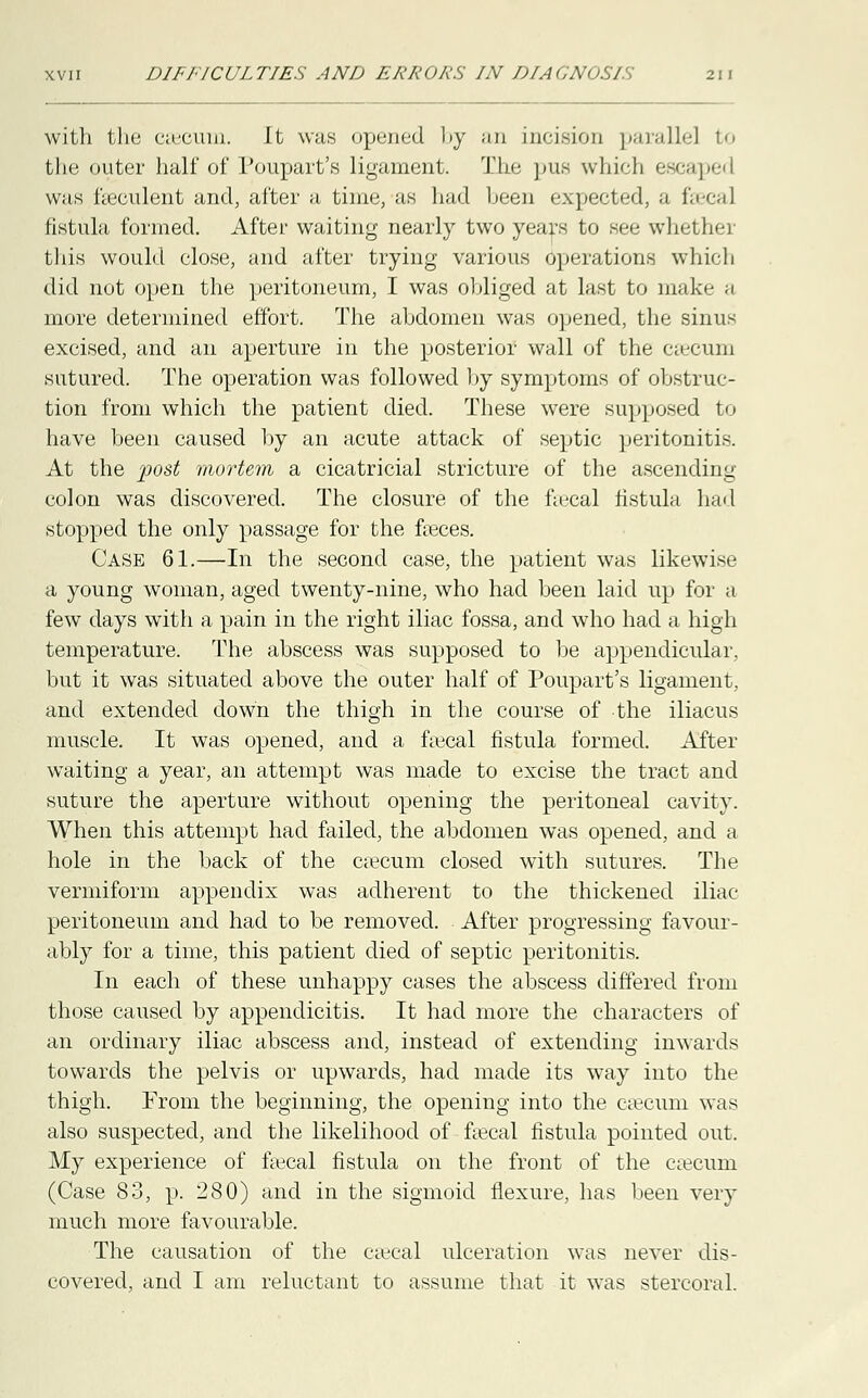 with the cascum. Jt was opened by an incision parallel to the <iuter half of Poupart's ligament. The pus which escaped was faeculent and, after a time, as laid been •-:.].<-.-i.-.I: ,, i.. r-,, ] fistula formed. After waiting nearly two years to see whether this would close, and after trying various operations which did not open the peritoneum, I was ohliged at last to make a more determined effort. The ahdomen was opened, the sinus excised, and an aperture in the posterior wall of the caecum sutured. The operation was followed by symptoms of obstruc- tion from which the patient died. These were supposed to have been caused by an acute attack of septic peritonitis. At the post mortem a cicatricial stricture of the ascending colon was discovered. The closure of the fiecal fistula had stopped the only passage for the faeces. Case 61.—In the second case, the patient was likewise a young woman, aged twenty-nine, who had been laid up for a few days with a pain in the right iliac fossa, and who had a high temperature. The abscess was supposed to be appendicular, but it was situated above the outer half of Poupart's ligament, and extended down the thigh in the course of the iliacus muscle. It was opened, and a faecal fistula formed. After waiting a year, an attempt was made to excise the tract and suture the aperture without opening the peritoneal cavity. When this attempt had failed, the abdomen was opened, and a hole in the back of the csecum closed with sutures. The vermiform appendix was adherent to the thickened iliac peritoneum and had to be removed. After progressing favour- ably for a time, this patient died of septic peritonitis. In each of these unhappy cases the abscess differed from those caused by appendicitis. It had more the characters of an ordinary iliac abscess and, instead of extending inwards towards the pelvis or upwards, had made its way into the thigh. Prom the beginning, the opening into the caecum was also suspected, and the likelihood of faecal fistula pointed out. My experience of faecal fistula on the front of the caecum (Case 83, p. 280) and in the sigmoid flexure, has been very much more favourable. The causation of the caecal ulceration was never dis- covered, and I am reluctant to assume that it was stercoral.