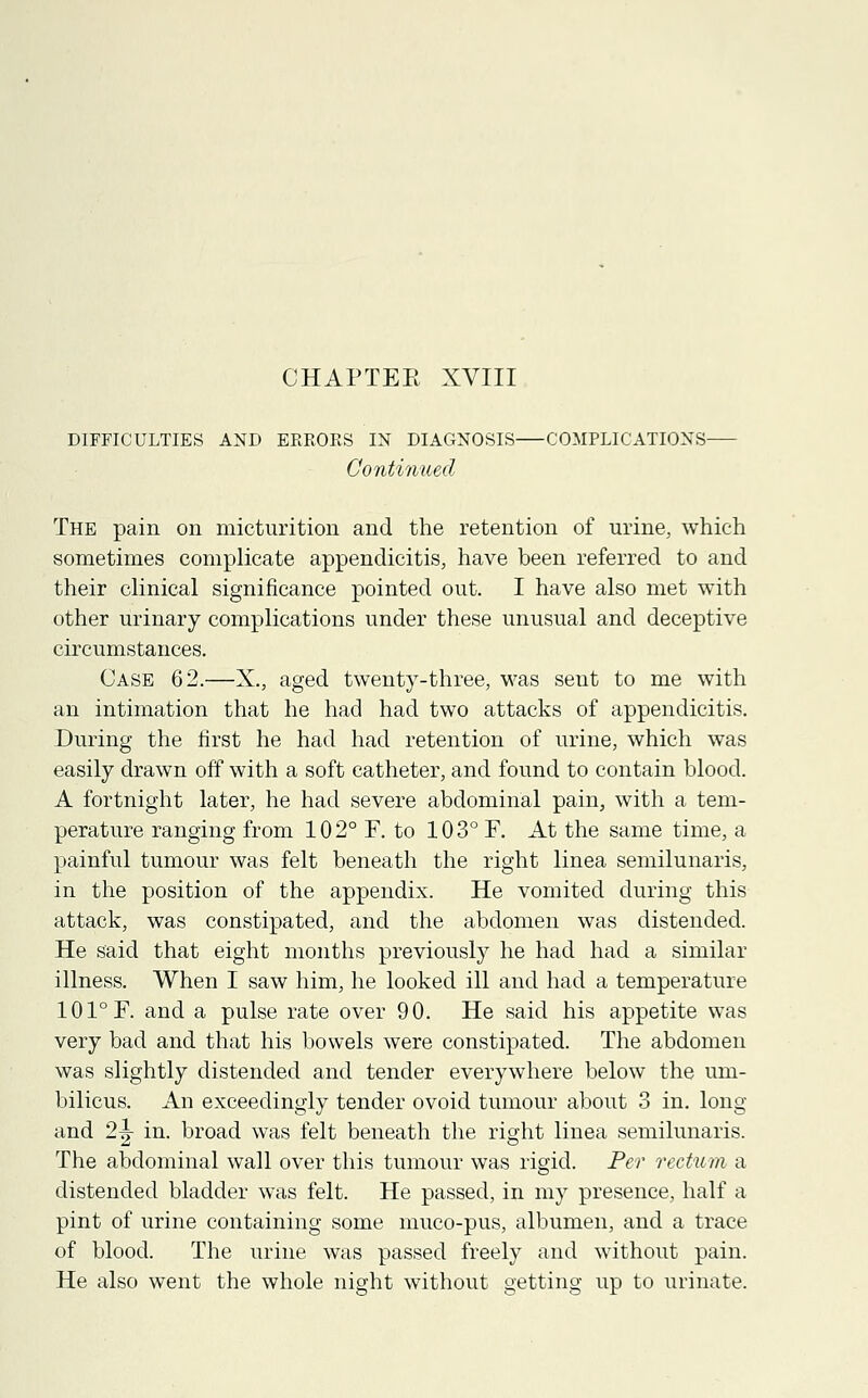 DIFFICULTIES AND ERRORS IN DIAGNOSIS COMPLICATIONS Continued The pain on micturition and the retention of urine, which sometimes complicate appendicitis, have been referred to and their clinical significance pointed out. I have also met with other urinary complications under these unusual and deceptive circumstances. Case 62.—X., aged twenty-three, was sent to me with an intimation that he had had two attacks of appendicitis. During the first he had had retention of urine, which was easily drawn off with a soft catheter, and found to contain blood. A fortnight later, he had severe abdominal pain, with a tem- perature ranging from 102° F. to 103° F. At the same time, a painful tumour was felt beneath the right linea semilunaris, in the position of the appendix. He vomited during this attack, was constipated, and the abdomen was distended. He said that eight months previously he had had a similar illness. When I saw him, he looked ill and had a temperature 101°F. and a pulse rate over 90. He said his appetite was very bad and that his bowels were constipated. The abdomen was slightly distended and tender everywhere below the um- bilicus. An exceedingly tender ovoid tumour about 3 in. long and 2|- in. broad was felt beneath the right linea semilunaris. The abdominal wall over this tumour was rigid. Per rectum a distended bladder was felt. He passed, in my presence, half a pint of urine containing some muco-pus, albumen, and a trace of blood. The urine was passed freely and without pain. He also went the whole night without getting up to urinate.