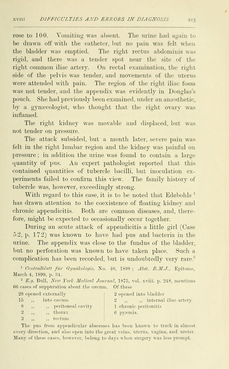 rose to 100. Vomiting was absent. The urine had again to be drawn off* with the catheter, hut no pain was felt whin the bladder was emptied. The right rectus abdominis was rigid, and there was a tender spot near the site of the right common iliac artery. On rectal examination, the right side of the pelvis was tender, and movements of the uterus were attended with pain. The region of the right iliac fossa was not tender, and the appendix was evidently in Douglas's pouch. She had previously been examined, under an anaesthetic, by a gynaecologist, who thought that the right ovary was inflamed. The right kidney was movable and displaced, but was not tender on pressure. The attack subsided, but a month later, severe pain was felt in the right lumbar region and the kidney was painful on pressure; in addition the urine was found to contain a large quantity of pus. An expert pathologist reported that this contained quantities of tubercle bacilli, but inoculation ex- periments failed to confirm this view. The family history of tubercle was, however, exceedingly strong. With regard to this case, it is to be noted that Edebohls l has drawn attention to the coexistence of floating kidney and chronic appendicitis. Both are common diseases, and, there- fore, might be expected to occasionally occur together. During an acute attack of appendicitis a little girl (Case 52, p. 172) was known to have had pus and bacteria in the urine. The appendix was close to the fundus of the bladder, but no perforation was known to have taken place. Such a complication has been recorded, but is undoubtedly very rare.2 1 Centralblatt fiir GyndJcologie, No. 40, 1S9S ; Abst. B.M.J., Epitome, March 4, 1899, p. 34. 2 E.g. Bull, New York Medical Journal, 1875, vol. xviii. p. 248, mentions 66 cases of suppuration about the cfecum. Of these 28 opened externally 15 ,, into caecum 8 ,, ,, peritoneal cavity 2 ,, ,, thorax 2 ,, ,, rectum The pus from appendicular abscesses has been known to track in almost every direction, and also open into the great veins, uterus, vagina, and ureter. Many of these cases, however, belong to days when surgery was less prompt. 2 opened into bladder 2 ,. ,, internal iliac artery 1 chronic peritonitis 6 pyaemia.