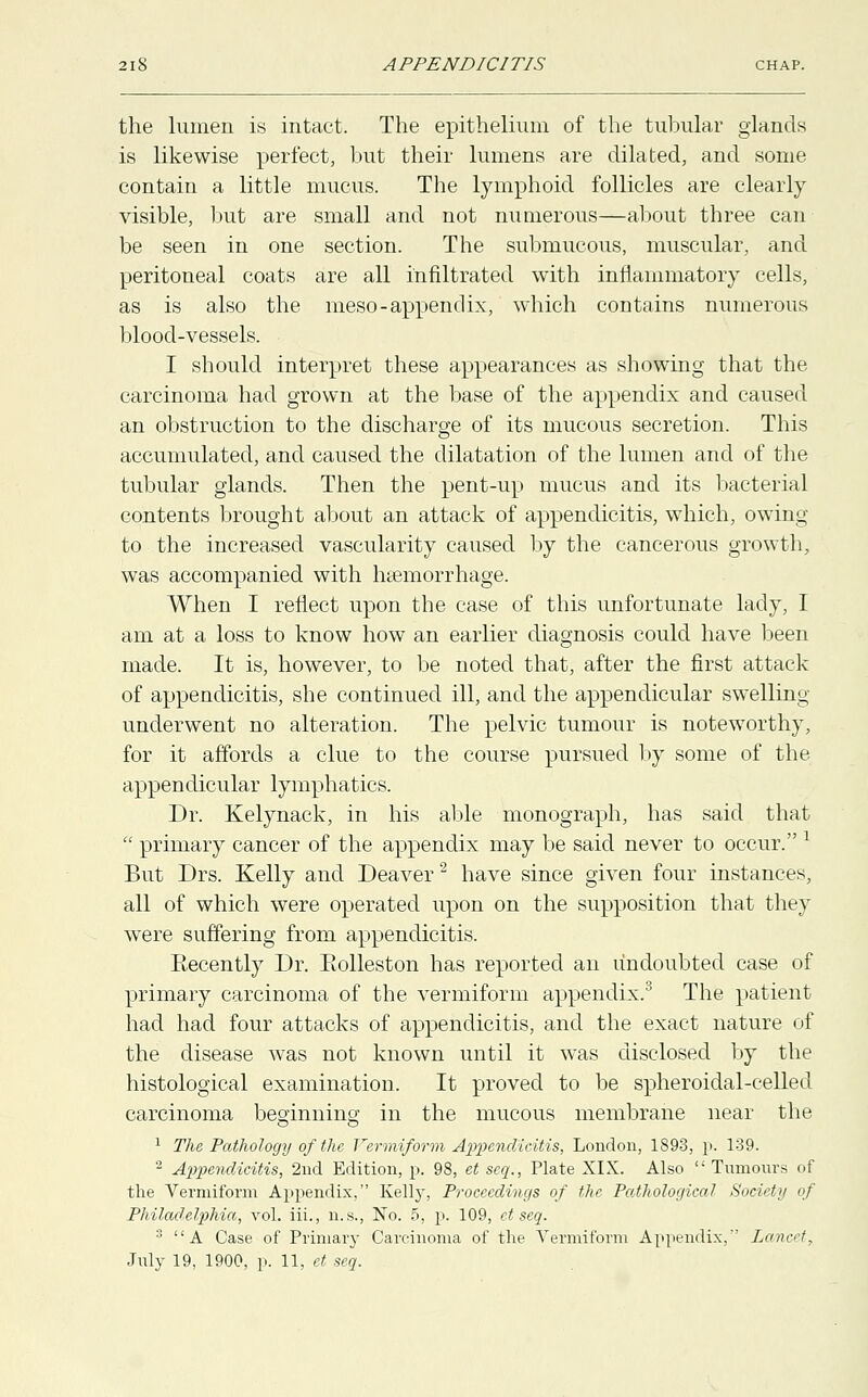 the lumen is intact. The epithelium of the tubular glands is likewise perfect, but their lumens are dilated, and some contain a little mucus. The lymphoid follicles are clearly visible, but are small and not numerous—about three can be seen in one section. The submucous, muscular, and peritoneal coats are all infiltrated with inflammatory cells, as is also the meso- appendix, which contains numerous blood-vessels. I should interpret these appearances as showing that the carcinoma had grown at the base of the appendix and caused an obstruction to the discharge of its mucous secretion. This accumulated, and caused the dilatation of the lumen and of the tubular glands. Then the pent-up mucus and its bacterial contents brought about an attack of appendicitis, which, owing to the increased vascularity caused by the cancerous growth, was accompanied with haemorrhage. When I reflect upon the case of this unfortunate lady, I am at a loss to know how an earlier diagnosis could have been made. It is, however, to be noted that, after the first attack of appendicitis, she continued ill, and the appendicular swelling- underwent no alteration. The pelvic tumour is noteworthy, for it affords a clue to the course pursued by some of the appendicular lymphatics. Dr. Kelynack, in his able monograph, has said that  primary cancer of the appendix may be said never to occur. l But Drs. Kelly and Deaver2 have since given four instances, all of which were operated upon on the supposition that they were suffering from appendicitis. Eecently Dr. Eolleston has reported an undoubted case of primary carcinoma of the vermiform appendix.3 The patient had had four attacks of appendicitis, and the exact nature of the disease was not known until it was disclosed by the histological examination. It proved to be spheroidal-celled carcinoma beginning in the mucous membrane near the 1 The Pathology of the Vermiform Appendicitis, London, 1893, p. 1-39. 2 Appendicitis, 2nd Edition, p. 98, et scq., Plate XIX. Also  Tnmonrs of the Vermiform Appendix, Kell}-, Proceedings of the Pathological Society of Philadelphia, vol. iii., n.s., No. 5, p. 109, ct seq. 3 A Case of Primary Carcinoma of the Vermiform Appendix, Lancet,