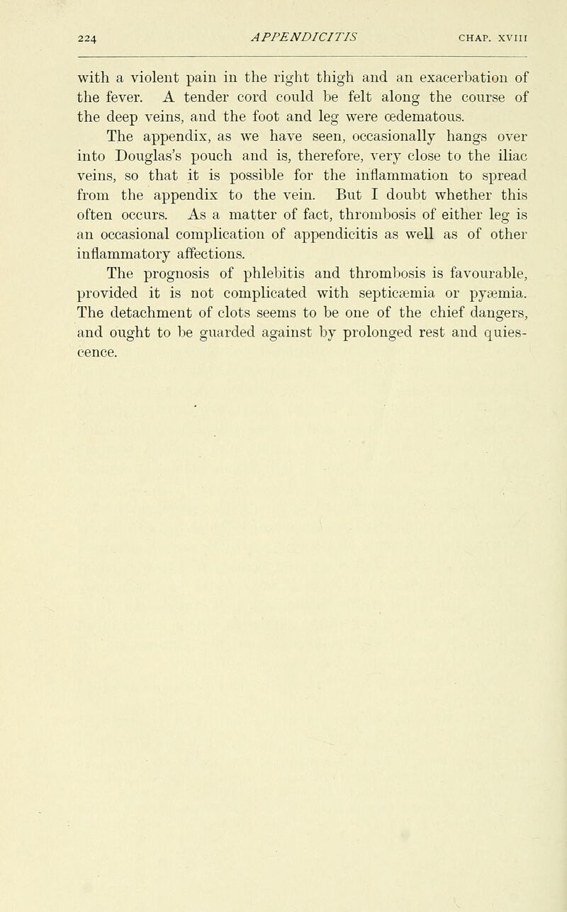 with a violent pain in the right thigh and an exacerbation of the fever. A tender cord could be felt along the course of the deep veins, and the foot and leg were cedematous. The appendix, as we have seen, occasionally hangs over into Douglas's pouch and is, therefore, very close to the iliac veins, so that it is possible for the inflammation to spread from the appendix to the vein. But I doubt whether this often occurs. As a matter of fact, thrombosis of either leg is an occasional complication of appendicitis as well as of other inflammatory affections. The prognosis of phlebitis and thrombosis is favourable, provided it is not complicated with septicaemia or pyeemia. The detachment of clots seems to be one of the chief dangers, and ought to be guarded against by prolonged rest and quies- cence.