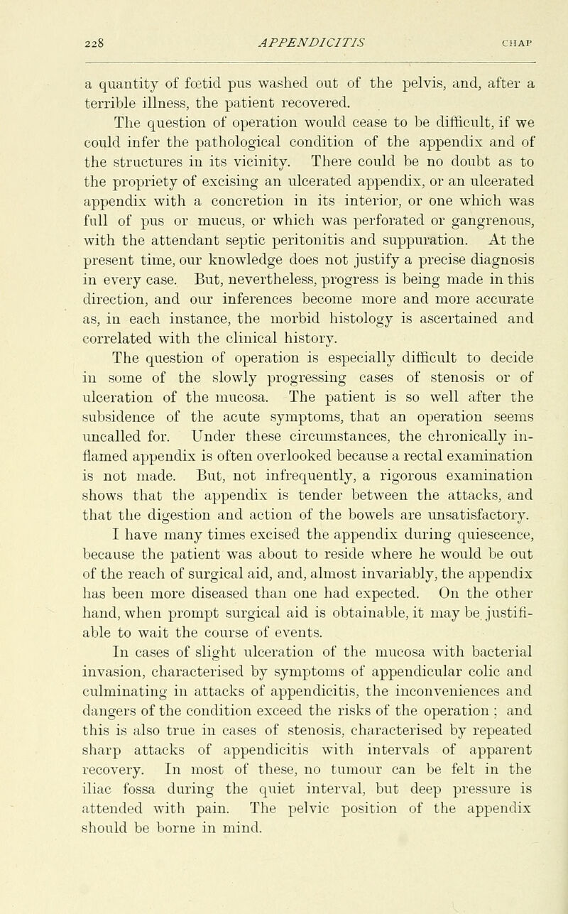 a quantity of foetid pus washed out of the pelvis, and, after a terrible illness, the patient recovered. The question of operation would cease to be difficult, if we could infer the pathological condition of the appendix and of the structures in its vicinity. There could be no doubt as to the propriety of excising an ulcerated appendix, or an ulcerated appendix with a concretion in its interior, or one which was full of pus or mucus, or which was perforated or gangrenous, with the attendant septic peritonitis and suppuration. At the present time, our knowledge does not justify a precise diagnosis in every case. But, nevertheless, progress is being made in this direction, and our inferences become more and more accurate as, in each instance, the morbid histology is ascertained and correlated with the clinical history. The question of operation is especially difficult to decide in some of the slowly progressing cases of stenosis or of ulceration of the mucosa. The patient is so well after the subsidence of the acute symptoms, that an operation seems uncalled for. Under these circumstances, the chronically in- flamed appendix is often overlooked because a rectal examination is not made. But, not infrequently, a rigorous examination shows that the appendix is tender between the attacks, and that the digestion and action of the bowels are unsatisfactory. I have many times excised the appendix during quiescence, because the patient was about to reside where he would be out of the reach of surgical aid, and, almost invariably, the appendix has been more diseased than one had expected. On the other hand, when prompt surgical aid is obtainable, it may be justifi- able to wait the course of events. In cases of slight ulceration of the mucosa with bacterial invasion, characterised by symptoms of appendicular colic and culminating in attacks of appendicitis, the inconveniences and dangers of the condition exceed the risks of the operation ; and this is also true in cases of stenosis, characterised by repeated sharp attacks of appendicitis with intervals of apparent recovery. In most of these, no tumour can be felt in the iliac fossa during the quiet interval, but deep pressure is attended with pain. The pelvic position of the appendix should be borne in mind.