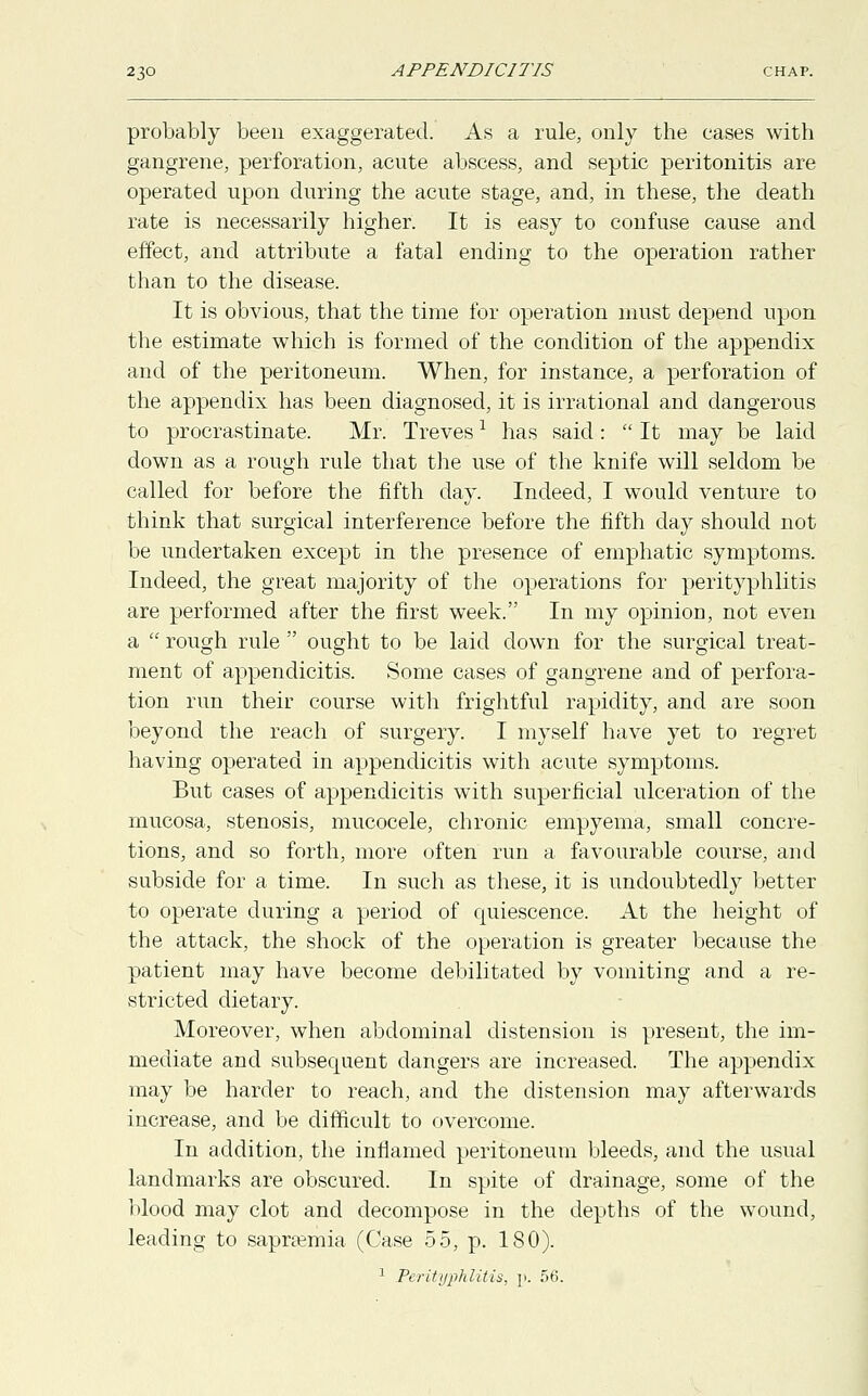 probably been exaggerated. As a rule, only the cases with gangrene, perforation, acute abscess, and septic peritonitis are operated upon during the acute stage, and, in these, the death rate is necessarily higher. It is easy to confuse cause and effect, and attribute a fatal ending to the operation rather than to the disease. It is obvious, that the time for operation must depend upon the estimate which is formed of the condition of the appendix and of the peritoneum. When, for instance, a perforation of the appendix has been diagnosed, it is irrational and dangerous to procrastinate. Mr. Trevesl has said:  It may be laid down as a rough rule that the use of the knife will seldom be called for before the fifth day. Indeed, I would venture to think that surgical interference before the fifth day should not be undertaken except in the presence of emphatic symptoms. Indeed, the great majority of the operations for perityphlitis are performed after the first week. In my opinion, not even a  rough rule  ought to be laid down for the surgical treat- ment of appendicitis. Some cases of gangrene and of perfora- tion run their course with frightful rapidity, and are soon beyond the reach of surgery. I myself have yet to regret having operated in appendicitis with acute symptoms. But cases of appendicitis with superficial ulceration of the mucosa, stenosis, mucocele, chronic empyema, small concre- tions, and so forth, more often run a favourable course, and subside for a time. In such as these, it is undoubtedly better to operate during a period of quiescence. At the height of the attack, the shock of the operation is greater because the patient may have become debilitated by vomiting and a re- stricted dietary. Moreover, when abdominal distension is present, the im- mediate and subsequent dangers are increased. The appendix may be harder to reach, and the distension may afterwards increase, and be difficult to overcome. In addition, the inflamed peritoneum bleeds, and the usual landmarks are obscured. In spite of drainage, some of the blood may clot and decompose in the depths of the wound, leading to sapraemia (Case 55, p. 180). 1 Perityphlitis, p. 56.