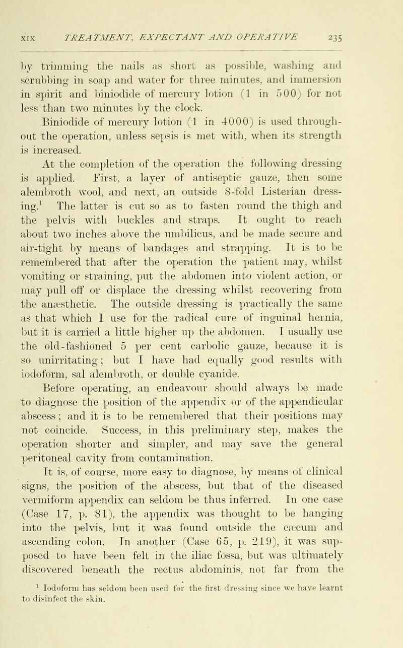 by trimming the nails as short as possible, washing and scrubbing in soap and water for three minutes, and immersion in spirit and biniodide of mercury lotion 1 in 500) for nol less than two minutes by the clock. Biniodide of mercury lotion (1 in 4-000) is used through- out the operation, unless sepsis is met with, when its strength is increased. At the completion of the operation the following dressing is applied. First, a layer of antiseptic gauze, then some alembroth wool, and next, an outside 8-fold Listerian dress- ing.1 The latter is cut so as to fasten round the thigh and the pelvis with buckles and straps. It ought to reach about two inches above the umbilicus, and be made secure and air-tight by means of bandages and strapping. It is to be remembered that after the operation the patient may, whilst vomiting or straining, put the abdomen into violent action, or may pull off or displace the dressing whilst recovering from the anaesthetic. The outside dressing is practically the same as that which I use for the radical cure of inguinal hernia, but it is carried a little higher up the abdomen. I usually use the old-fashioned 5 per cent carbolic gauze, because it is so unirritating; but I have had equally good results with iodoform, sal alembroth, or double cyanide. Before operating, an endeavour should always be made to diagnose the position of the appendix or of the appendicular abscess; and it is to be remembered that their positions may not coincide. Success, in this preliminary step, makes the operation shorter and simpler, and may save the general peritoneal cavity from contamination. It is, of course, more easy to diagnose, by means of clinical signs, the position of the abscess, but that of the diseased vermiform appendix can seldom be thus inferred. In one case (Case 17, p. 81), the appendix was thought to be hanging into the pelvis, but it was found outside the caecum and ascending colon. In another (Case 65, p. 219), it was sup- posed to have been felt in the iliac fossa, but was ultimately discovered beneath the rectus abdominis, not far from the 1 Iodoform has seldom been used for the first dressing since we have learnt to disinfect the skin.