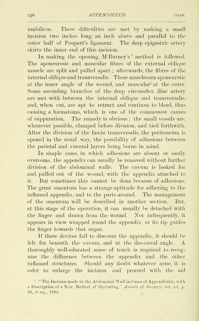 umbilicus. These difficulties are met by making a small incision two inches long, an inch above and parallel to the outer half of Poupart's ligament. The deep epigastric artery skirts the inner end of this incision. In making the opening, M'Burney's x method is followed. The aponeurosis and muscular fibres of the external oblique muscle are split and pulled apart; afterwards, the fibres of the internal oblique and transversalis. These muscles are aponeurotic at the inner angle of the wound, and muscular at the outer. Some ascending branches of the deep circumflex iliac artery are met with between the internal oblique and transversalis, and, when cut, are apt to retract and continue to bleed, thus causing a hsematoma, which is one of the commonest causes of suppuration. The remedy is obvious ; the small vessels are, whenever possible, clamped before division, and tied forthwith. After the division of the fascia transversalis, the peritoneum is opened in the usual way, the possibility of adhesions between the parietal and visceral layers being borne in mind. In simple cases, in which adhesions are absent or easily overcome, the appendix can usually be removed without further division of the abdominal walls. The cascum is looked for and pulled out of the wound, with the appendix attached to it. But sometimes this cannot be done because of adhesions. The great omentum has a strange aptitude for adhering to the inflamed appendix, and to the parts around. The management of the omentum will be described in another section. But, at this stage of the operation, it can usually be detached with the finger and drawn from the wound. Not infrequently, it appears in view wrapped round the appendix, or its tip guides the finger towards that organ. If these devices fail to discover the appendix, it should be felt for beneath the caecum, and at the ileo-c£ecal angle. A thoroughly well-educated sense of touch is required to recog- nise the difference between the appendix and the other inflamed structures. Should any doubt whatever arise, it is safer to enlarge the incision and proceed with the aid 1  The Incision made in the Abdominal Wall in Cases of Appendicitis, with a Description of a New Method of Operating, Annals of Surgery, vol. xx. p. 38, etseq., 1894.