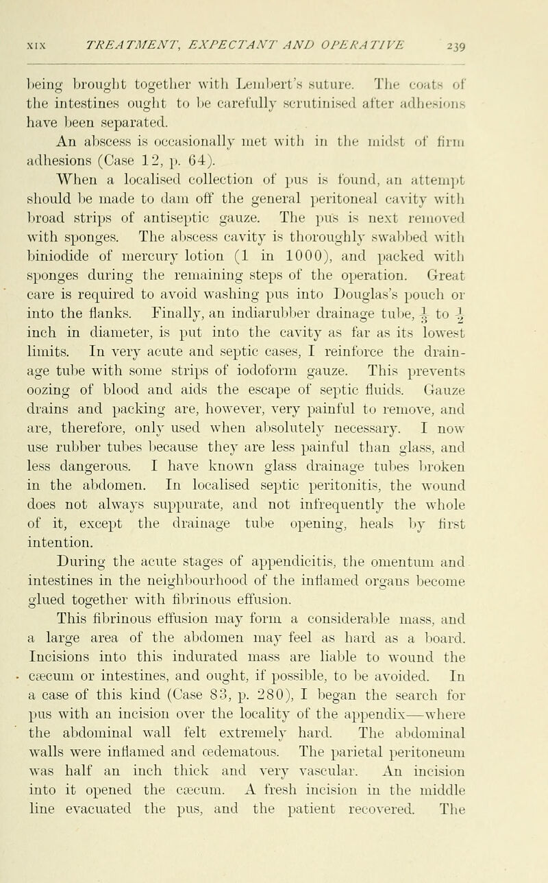 being brought together with Lembert's suture. The coats '.l the intestines ought to he carefully scrutinised after adhesions have been separated. An abscess is occasionally met with in the midsl of firm adhesions (Case 12, p. 64). When a localised collection of pus is found, an attempt should be made to dam off the general peritoneal cavity with broad strips of antiseptic gauze. The pus is next removed with sponges. The abscess cavity is thoroughly swabbed with biniodide of mercury lotion (1 in 1000), and packed with sponges during the remaining steps of the operation. Great care is required to avoid washing pus into Douglas's pouch or into the flanks. Finally, an indiarubber drainage tube, i to J, inch in diameter, is put into the cavity as far as its lowest limits. In very acute and septic cases, I reinforce the drain- age tube with some strips of iodoform gauze. This prevents oozing of blood and aids the escape of septic fluids. Gauze drains and packing are, however, very painful to remove, and are, therefore, only used when absolutely necessary. I now use rubber tubes because they are less painful than glass, and less dangerous. I have known glass drainage tubes broken in the abdomen. In localised septic peritonitis, the wound does not always suppurate, and not infrequently the whole of it, except the drainage tube opening, heals by first intention. During the acute stages of appendicitis, the omentum and intestines in the neighbourhood of the inflamed organs become glued together with fibrinous effusion. This fibrinous effusion may form a considerable mass, and a large area of the abdomen may feel as hard as a board. Incisions into this indurated mass are liable to wound the caecum or intestines, and ought, if possible, to be avoided. In a case of this kind (Case 83, p. 280), I began the search for pus with an incision over the locality of the appendix—where the abdominal wall felt extremely hard. The abdominal walls were inflamed and cedematous. The parietal peritoneum was half an inch thick and very vascular. An incision into it opened the csecum. A fresh incision in the middle line evacuated the pus, and the patient recovered. The