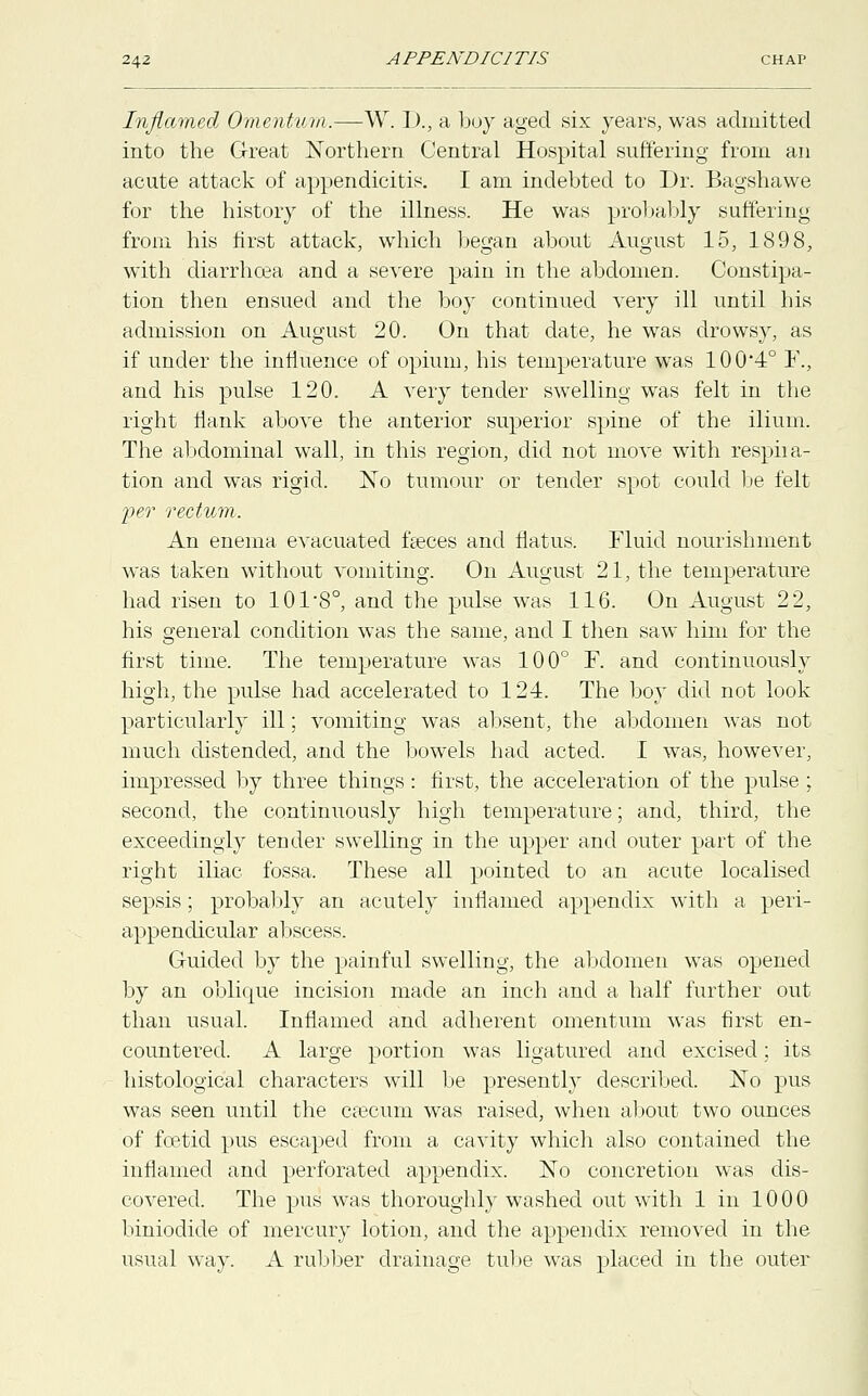 Inflamed Omentum.—W. D., a boy aged six years, was admitted into the Great Northern Central Hospital suffering from an acute attack of appendicitis. I am indebted to Dr. Bagshawe for the history of the illness. He was probably suffering from his first attack, which began about August 15, 1898, with diarrhoea and a severe pain in the abdomen. Constipa- tion then ensued and the boy continued very ill until bis admission on August 20. On that date, he was drowsy, as if under the influence of opium, his temperature was 100*4° F., and his pulse 120. A very tender swelling was felt in the right flank above the anterior superior spine of the ilium. The abdominal wall, in this region, did not move with respiia- tion and was rigid. No tumour or tender spot could be felt per rectum. An enema evacuated faeces and flatus. Fluid nourishment was taken without vomiting. On August 21, the temperature had risen to 101-8o, and the pulse was 116. On August 22, his general condition was the same, and I then saw him for the first time. The temperature was 100° F. and continuously high, the pulse had accelerated to 124. The boy did not look particularly ill; vomiting was absent, the abdomen was not much distended, and the bowels had acted. I was, however, impressed by three things: first, the acceleration of the pulse ; second, the continuously high temperature; and, third, the exceedingly tender swelling in the upper and outer part of the right iliac fossa. These all pointed to an acute localised sepsis; probably an acutely inflamed appendix with a peri- appendicular abscess. Guided by the painful swelling, the abdomen was opened by an oblique incision made an inch and a half further out than usual. Inflamed and adherent omentum was first en- countered. A large portion was ligatured and excised; its histological characters will be presently described. No pus was seen until the caecum was raised, when about two ounces of foetid pus escaped from a cavity which also contained the inflamed and perforated appendix. No concretion was dis- covered. The pus was thoroughly washed out with 1 in 1000 biniodide of mercury lotion, and the appendix removed in the usual way. A rubber drainage tube was placed in the outer