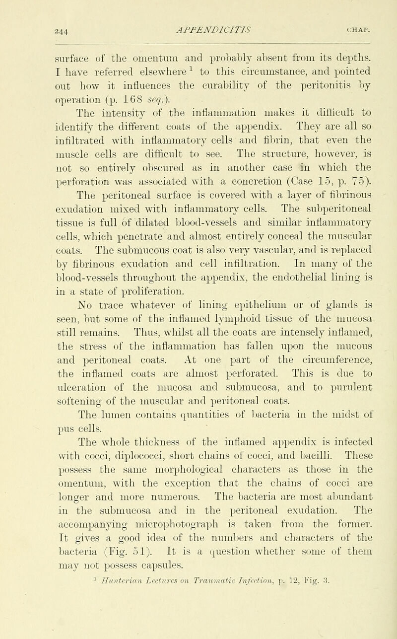 surface of the omentum and probably absent from its depths. I have referred elsewherel to this circumstance, and. pointed out how it influences the curability of the peritonitis by operation (p. 168 seq.). The intensity of the inflammation makes it difficult to identify the different coats of the appendix. They are all so infiltrated with inflammatory cells and fibrin, that even the muscle cells are difficult to see. The structure, however, is not so entirely obscured as in another case in which the perforation was associated with a concretion (Case 15, p. 75). The peritoneal surface is covered with a layer of fibrinous exudation mixed with inflammatory cells. The subperitoneal tissue is full of dilated blood-vessels and. similar inflammatory cells, which penetrate and almost entirely conceal the muscular coats. The submucous coat is also very vascular, and is replaced by fibrinous exudation and cell infiltration. In many of the blood-vessels throughout the appendix, the endothelial lining is in a state of proliferation. No trace whatever of lining epithelium or of glands is seen, but some of the inflamed lymphoid tissue of the mucosa, still remains. Thus, whilst all the coats are intensely inflamed, the stress of the inflammation has fallen upon the mucous and peritoneal coats. At one part of the circumference, the inflamed coats are almost perforated. This is due to ulceration of the mucosa and submucosa, and to purulent softening of the muscular and peritoneal coats. The lumen contains quantities of bacteria in the midst of pus cells. The whole thickness of the inliamed appendix is infected with cocci, diplococci, short chains of cocci, and bacilli. These possess the same morphological characters as those in the omentum, with the exception that the chains of cocci are longer and more numerous. The bacteria are most abundant in the submucosa and in the peritoneal exudation. The accompanying microphotograph is taken from the former. It gives a good idea of the numbers and characters of the bacteria (Fig. 51). It is a question whether some of them may not possess capsules.