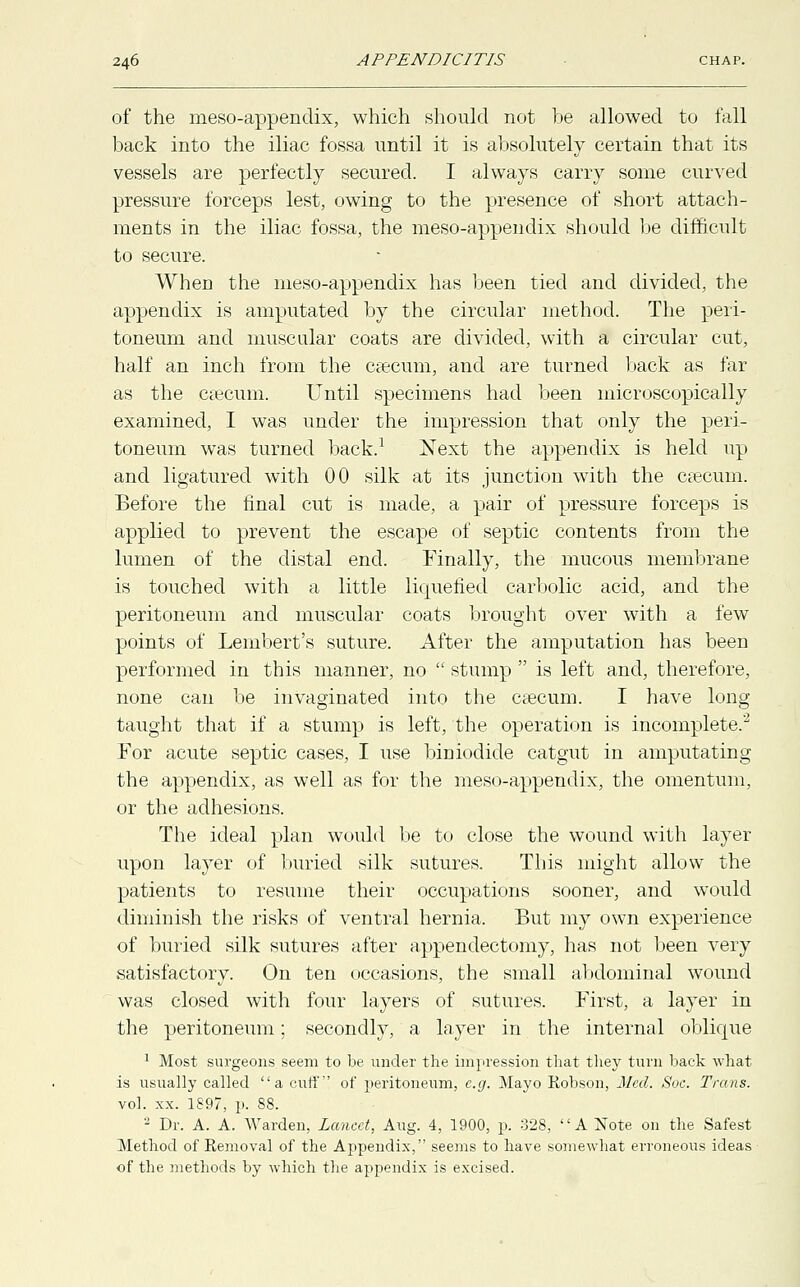 of the meso-appendix, which should not be allowed to fall back into the iliac fossa until it is absolutely certain that its vessels are perfectly secured. I always carry some curved pressure forceps lest, owing to the presence of short attach- ments in the iliac fossa, the meso-appendix should be difficult to secure. Wherj the meso-appendix has been tied and divided, the appendix is amputated by the circular method. The peri- toneum and muscular coats are divided, with a circular cut, half an inch from the caecum, and are turned back as far as the caecum. Until specimens had been microscopically examined, I was under the impression that only the peri- toneum was turned back.1 Next the appendix is held up and ligatured with 00 silk at its junction with the caecum. Before the final cut is made, a pair of pressure forceps is applied to prevent the escape of septic contents from the lumen of the distal end. Finally, the mucous membrane is touched with a little liquefied carbolic acid, and the peritoneum and muscular coats brought over with a few points of Lembert's suture. After the amputation has been performed in this manner, no  stump  is left and, therefore, none can be invaginated into the caecum. I have long- taught that if a stump is left, the operation is incomplete.2 For acute septic cases, I use biDiodide catgut in amputating the appendix, as well as for the meso-appendix, the omentum, or the adhesions. The ideal plan would be to close the wound with layer upon layer of buried silk sutures. This might allow the patients to resume their occupations sooner, and would diminish the risks of ventral hernia, But my own experience of buried silk sutures after appendectomy, has not been very satisfactory. On ten occasions, the small abdominal wound was closed with four layers of sutures. First, a layer in the peritoneum; secondly, a layer in the internal oblique 1 Most surgeons seem to be under the impression that they turn back what is usually called a cuff of peritoneum, e.g. Mayo Robson, Med. Soc. Trans. vol. xx. 1897, p. 88. 2 Dr. A. A. Warden, Lancet, Aug. 4, 1900, p. 328, A Note on the Safest Method of Removal of the Appendix, seems to have somewhat erroneous ideas of the methods by which the appendix is excised.