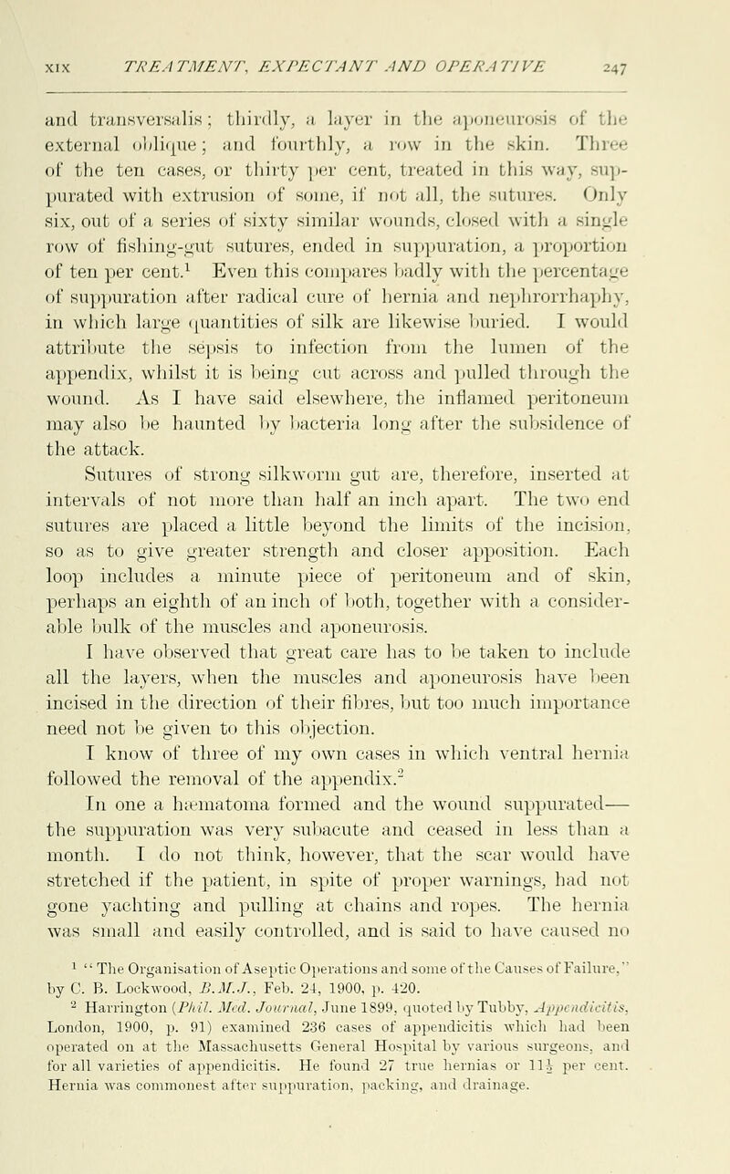 and transversalis; thirdly, a layer in the aponeurosis of the external oblique; and fourthly, a row in the skin. Three of the ten cases, or thirty per cent, treated in this way, sup- purated with extrusion of some, If not all, the sutures. Only six, out of a series of sixty similar wounds, closed with a single row of fishing-gut sutures, ended in suppuration, a proportion of ten per cent.1 Even this compares badly with the percenl ag< of suppuration after radical cure of hernia and nephrorrhaphy, in which large quantities of silk are likewise buried. I would attribute the sepsis to infection from the lumen of the appendix, whilst it is being cut across and pulled through the wound. As I have said elsewhere, the inflamed peritoneum may also be haunted by bacteria long after the subsidence of the attack. Sutures of strong silkworm gut are, therefore, inserted at intervals of not more than half an inch apart. The two end sutures are placed a little beyond the limits of the incision, so as to give greater strength and closer apposition. Each loop includes a minute piece of peritoneum and of skin, perhaps an eighth of an inch of both, together with a consider- able bulk of the muscles and aponeurosis. I have observed that great care has to be taken to include all the layers, when the muscles and aponeurosis have been incised in the direction of their fibres, but too much importance need not be given to this objection. I know of three of my own cases in which ventral hernia followed the removal of the appendix.2 In one a hematoma formed and the wound suppurated— the suppuration was very subacute and ceased in less than a month. I do not think, however, that the scar would have stretched if the patient, in spite of proper warnings, had not gone yachting and pulling at chains and ropes. The hernia was small and easily controlled, and is said to have caused no 1  The Organisation of Aseptic Operations and some of the Causes of Failure. by C. B. Lockwood, B.M.J., Feb. 24, 1900, p. 420. 2 Harrington (Phil. Med. Journal, June 1899, quoted by Tubby, Appendicitis, London, 1900, p. 91) examined 236 cases of appendicitis which had been operated on at the Massachusetts General Hospital by various surgeons, and for all varieties of appendicitis. He found 27 true hernias or 1H per cent. Hernia was commonest after suppuration, packing, and drainage.