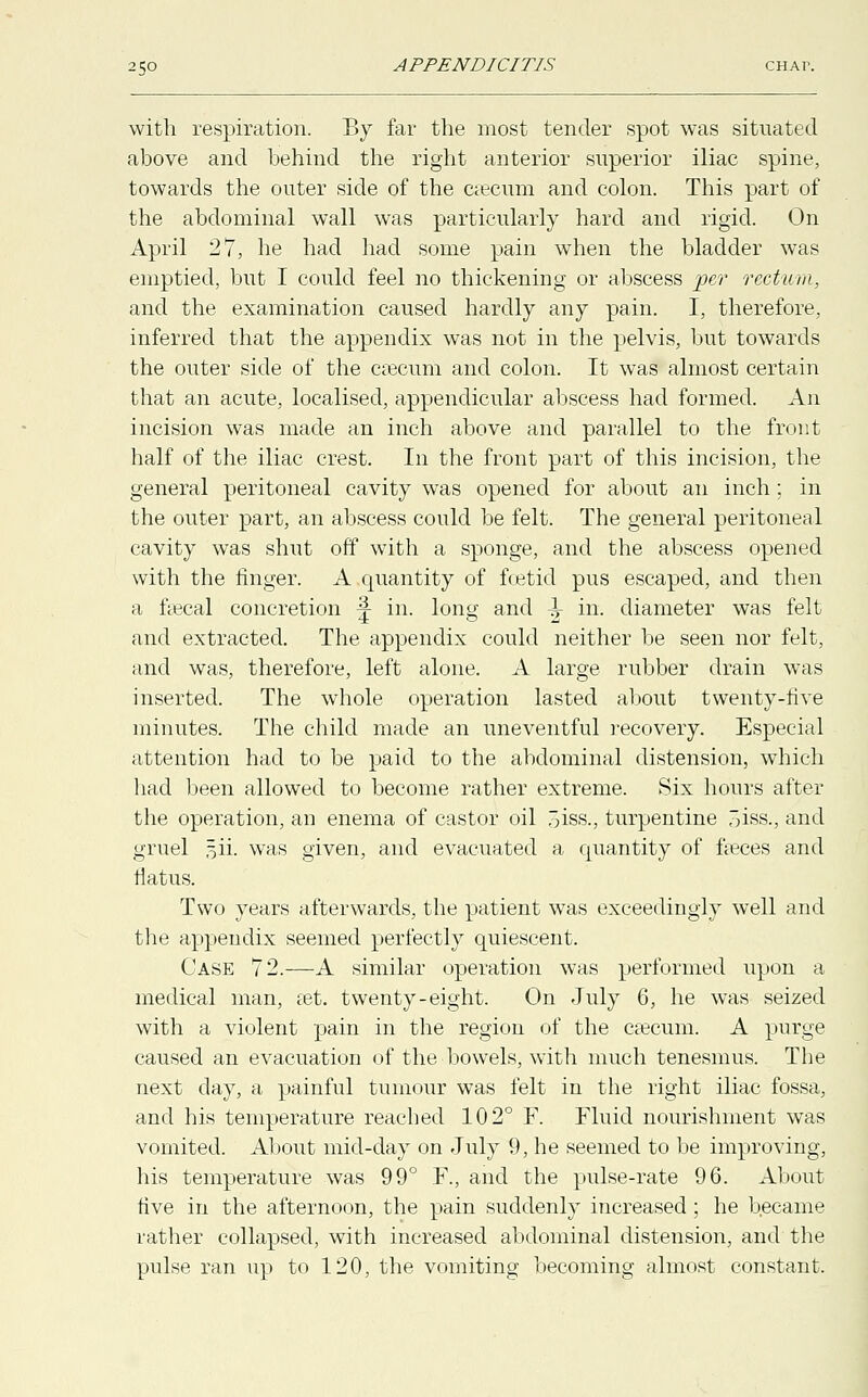 with respiration. By far the most tender spot was situated above and behind the right anterior superior iliac spine, towards the outer side of the eseeum and colon. This part of the abdominal wall was particularly hard and rigid. On April 27, he had had some pain when the bladder was emptied, but I could feel no thickening or abscess per rectum, and the examination caused hardly any pain. I, therefore, inferred that the appendix was not in the pelvis, but towards the outer side of the caecum and colon. It was almost certain that an acute, localised, appendicular abscess had formed. An incision was made an inch above and parallel to the front half of the iliac crest. In the front part of this incision, the general peritoneal cavity was opened for about an inch; in the outer part, an abscess could be felt. The general peritoneal cavity was shut off with a sponge, and the abscess opened with the finger. A quantity of foetid pus escaped, and then a faecal concretion ^ in. long and ^ in. diameter was felt and extracted. The appendix could neither be seen nor felt, and was, therefore, left alone. A large rubber drain was inserted. The whole operation lasted about twenty-five minutes. The child made an uneventful recovery. Especial attention had to be paid to the abdominal distension, which had been allowed to become rather extreme. Six hours after the operation, an enema of castor oil 5iss., turpentine 3iss., and gruel §ii. was given, and evacuated a quantity of faeces and flatus. Two years afterwards, the patient wTas exceedingly well and the appendix seemed perfectly quiescent. Case 72.—A similar operation was performed upon a medical man, set. twenty-eight. On July 6, he was seized with a violent pain in the region of the caecum. A purge caused an evacuation of the bowels, with much tenesmus. The next day, a painful tumour was felt in the right iliac fossa, and his temperature reached 102° F. Fluid nourishment was vomited. About mid-day on July 9, he seemed to be improving, his temperature was 99° F., and the pulse-rate 96. About five in the afternoon, the pain suddenly increased; he became rather collapsed, with increased abdominal distension, and the pulse ran up to 120, the vomiting becoming almost constant.