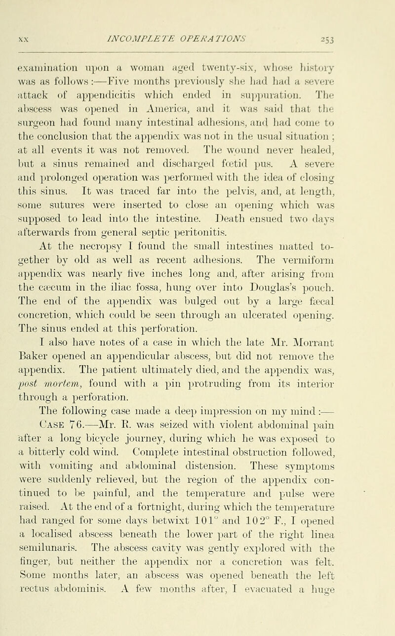 INCOMPLK 7 A OPERA P70N.S examination upon a woman aged twenty-six, whose history was as follows:—Five months previously she had had a severe attack of appendicitis which ended in suppuration. The abscess was opened in America, and it was said that the surgeon had found many intestinal adhesions, and had come to the conclusion that the appendix was not in the usual sit ual ion : at all events it was not removed. The wound never healed, but a sinus remained and discharged foetid pus. A severe and prolonged operation was performed with the idea of closing this sinus. It was traced far into the pelvis, and, at length, some sutures were inserted to close an opening which was supposed to lead into the intestine. Death ensued two days afterwards from general septic peritonitis. At the necropsy I found the small intestines matted to- gether by old as well as recent adhesions. The vermiform appendix was nearly five inches long and, after arising from the ctecum in the iliac fossa, hung over into Douglas's pouch. The end of the appendix was bulged out by a large faecal concretion, which could be seen through an ulcerated opening. The sinus ended at this perforation. I also have notes of a case in which the late Mr. Morrant Baker opened an appendicular abscess, but did not remove the appendix. The patient ultimately died, and the appendix was, post mortem, found with a pin protruding from its interior through a perforation. The following case made a deep impression on my mind :— Case 76.—Mr. E. was seized with violent abdominal pain after a long bicycle journey, during which he was exposed to a bitterly cold wind. Complete intestinal obstruction followed, with vomiting and abdominal distension. These symptoms were suddenly relieved, but the region of the appendix con- tinued to be painful, and the temperature and pulse were raised. At the end of a fortnight, during which the temperature had ranged for some days betwixt 101° and 102° F., I opened a localised abscess beneath the lower part of the right linea semilunaris. The abscess cavity was gently explored with the finger, but neither the appendix nor a concretion was felt. Some months later, an abscess was opened beneath the left