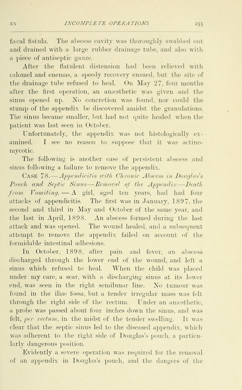 fecal fistula. The abscess cavity was thoroughly swabbed oul and drained with a large rubber drainage tube, and also with a piece of antiseptic gauze. After the flatulent distension had been relieved with calomel and enemas, a speedy recovery ensued, but the site of the drainage tube refused to heal. On May 27, four months after the first operation, an ana-sthetic was given and the sinus opened up. No concretion was found, nor could the stump of the appendix be discovered amidst the granulations. The sinus became smaller, hut had not quite healed when the patient was last seen in October. Unfortunately, the appendix was not histologically ex- amined. I see no reason to suppose that it was actino- mycotic The following is another case of persistent abscess and sinus following a failure to remove the appendix. Case 78.—Appendicitis with Chronic Abscess in Douglass Pouch and Septic Sinus—-Removal of the Appendix—Death from Vomiting. — A girl, aged ten years, had had four attacks of appendicitis. The first was in January, 1897, the second and third in May and October of the same year, and the last in April, 1898. An abscess formed during the last attack and was opened. The wound healed, and a subsequent attempt to remove the appendix failed on account of the formidable intestinal adhesions. In October, 1898, after pain and fever, an abscess discharged through the lower end of the wound, and left a sinus which refused to heal. When the child wras placed under my care, a scar, with a discharging sinus at its lower end, was seen in the right semilunar line. No tumour was found in the iliac fossa, but a tender irregular mass was felt through the right side of the rectum. Under an anaesthetic, a probe was. passed about four inches down the sinus, and was felt, per rectum, in the midst of the tender swelling. It was clear that the septic sinus led to the diseased appendix, which was adherent to the right side of Douglas's pouch., a particu- larly dangerous position. Evidently a severe operation was required for the removal of an appendix in Douglas's pouch, and the dangers of the