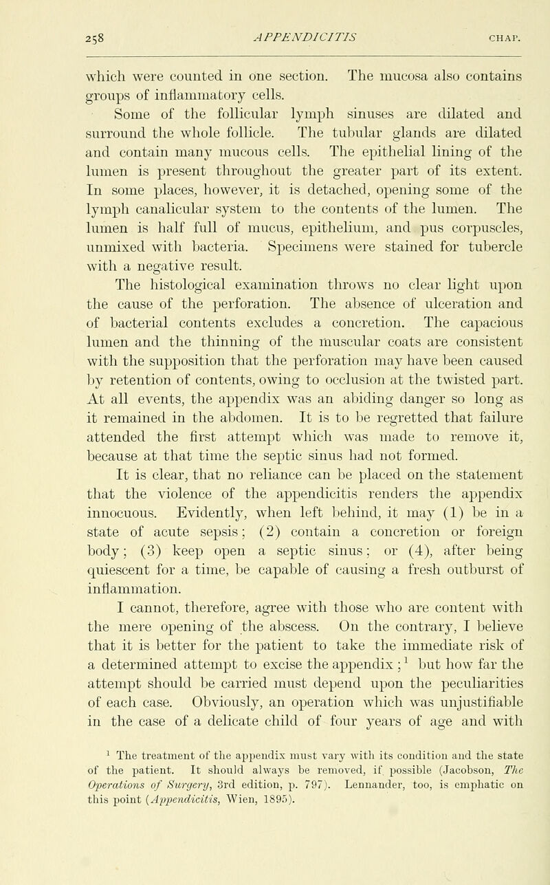 which were counted in one section. The mucosa also contains groups of inflammatory cells. Some of the follicular lymph sinuses are dilated and surround the whole follicle. The tubular glands are dilated and contain many mucous cells. The epithelial lining of the lumen is present throughout the greater part of its extent. In some places, however, it is detached, opening some of the lymph canalicular system to the contents of the lumen. The lumen is half full of mucus, epithelium, and pus corpuscles, unmixed with bacteria. Specimens were stained for tubercle with a negative result. The histological examination throws no clear light upon the cause of the perforation. The absence of ulceration and of bacterial contents excludes a concretion. The capacious lumen and the thinning of the muscular coats are consistent with the supposition that the perforation may have been caused by retention of contents, owing to occlusion at the twisted part. At all events, the appendix was an abiding danger so long as it remained in the abdomen. It is to be regretted that failure attended the first attempt which was made to remove it, because at that time the septic sinus had not formed. It is clear, that no reliance can be placed on the statement that the violence of the appendicitis renders the appendix innocuous. Evidently, when left behind, it may (1) be in a state of acute sepsis; (2) contain a concretion or foreign body; (3) keep open a septic sinus; or (4), after being quiescent for a time, be capable of causing a fresh outburst of inflammation. I cannot, therefore, agree with those who are content with the mere opening of the abscess. On the contrary, I believe that it is better for the patient to take the immediate risk of a determined attempt to excise the appendix ;1 but how far the attempt should be carried must depend upon the peculiarities of each case. Obviously, an operation which was unjustifiable in the case of a delicate child of four years of age and with 1 The treatment of the appendix must vary with its condition and the state of the patient. It should always be removed, if possible (Jacobson, The Operations of Surgery, 3rd edition, p. 797). Lennander, too, is emphatic on this point (Appendicitis, Wien, 1895).
