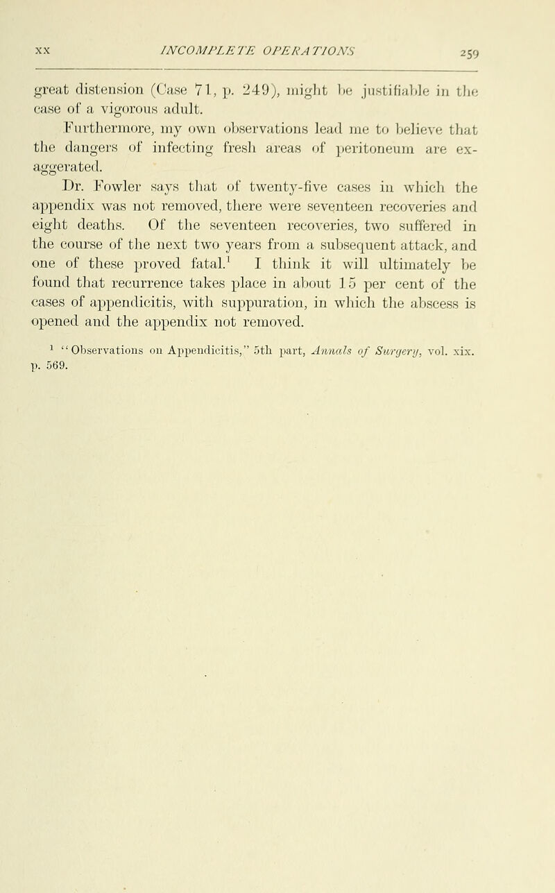 ■'■;• great distension (Case 71, p. 249), might be justifiable in the case of a vigorous adult. Furthermore, my own observations lead me to believe that the dangers of infecting fresh areas of peritoneum are ex- aggerated. Dr. Fowler says that of twenty-five cases in which the appendix was not removed, there were seventeen recoveries and eight deaths. Of the seventeen recoveries, two suffered in the course of the next two years from a subsequent attack, and one of these proved fatal.1 I think it will ultimately be found that recurrence takes place in about 15 per cent of the cases of appendicitis, with suppuration, in which the abscess is opened and the appendix not removed. 1 Observations on Appendicitis, 5th part, Annals of Surgery, vol. xix. p. 569.