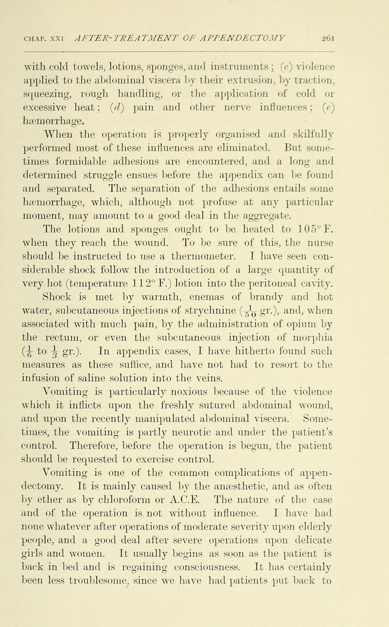 with cold towels, lotions, sponges,and instruments; (c) violence applied to the abdominal viscera by their extrusion, by traction, squeezing, rough handling, or the application of cold or excessive heat; (//) pain and other nerve influences; (c) haemorrhage. When the operation is properly organised and skilfully performed most of these influences are eliminated. But Bome- times formidable adhesions are encountered, and a long and determined struggle ensues before the appendix can be found and separated. The separation of the adhesions entails some haemorrhage, which, although not profuse at any particular moment, may amount to a good deal in the aggregate. The lotions and sponges ought to be heated to 105°F. when they reach the wound. To be sure of this, the nurse should be instructed to use a thermometer. I have seen con- siderable shock follow the introduction of a large quantity of very hot (temperature 112° F.) lotion into the peritoneal cavity. Shock is met by warmth, enemas of brandy and hot water, subcutaneous injections of strychnine (iy gr.), and, when associated with much pain, by the administration of opium by the rectum, or even the subcutaneous injection of morphia (■jt to ^ gr.). In appendix cases, I have hitherto found such measures as these suffice, and have not had to resort to the infusion of saline solution into the veins. Vomiting is particularly noxious because of the violence which it inflicts upon the freshly sutured abdominal wound, and upon the recently manipulated abdominal viscera. Some- times, the vomiting is partly neurotic and under the patient's control. Therefore, before the operation is begun, the patient should be requested to exercise control. Vomiting is one of the common complications of appen- dectomy. It is mainly caused by the anaesthetic, and as often by ether as by chloroform or A.C.E. The nature of the case and of the operation is not without influence. I have had none whatever after operations of moderate severity upon elderly people, and a good deal after severe operations upon delicate girls and women. It usually begins as soon as the patient is back in bed and is regaining consciousness. It has certainly been less troublesome, since we have had patients put back to