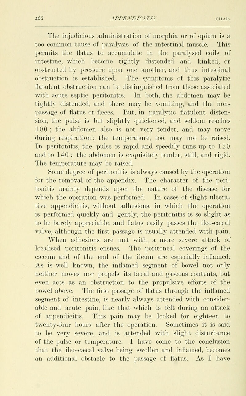 The injudicious administration of morphia or of opium is a too common cause of paralysis of the intestinal muscle. This permits the flatus to accumulate in the paralysed coils of intestine, which become tightly distended and kinked, or obstructed by pressure upon one another, and thus intestinal obstruction is established. The symptoms of this paralytic flatulent obstruction can be distinguished from those associated with acute septic peritonitis. In both, the abdomen may be tightly distended, and there may be vomiting, and the non- passage of flatus or faeces. But, in paralytic flatulent disten- sion, the pulse is but slightly quickened, and seldom reaches 100 ; the abdomen also is not very tender, and may move during respiration ; the temperature, too, may not be raised. In peritonitis, the pulse is rapid and speedily runs up to 120 and to 140 ; the abdomen is exquisitely tender, still, and rigid. The temperature may be raised. Some degree of peritonitis is always caused by the operation for the removal of the appendix. The character of the peri- tonitis mainly depends upon the nature of the disease for which the operation was performed. In cases of slight ulcera- tive appendicitis, without adhesions, in which the operation is performed quickly and gently, the peritonitis is so slight as to be barely appreciable, and flatus easily passes the ileo-ca?cal valve, although the first passage is usually attended with pain. When adhesions are met with, a more severe attack of localised peritonitis ensues. The peritoneal coverings of the csecum and of the end of the ileum are especially inflamed. As is well known, the inflamed segment of bowel not only neither moves nor propels its feecal and gaseous contents, but even acts as an obstruction to the propulsive efforts of the bowel above. The first passage of flatus through the inflamed segment of intestine, is nearly always attended with consider- able and acute pain, like that which is felt during an attack of appendicitis. This pain may be looked for eighteen to twenty-four hours after the operation. Sometimes it is said to be very severe, and is attended with slight disturbance of the pulse or temperature. I have come to the conclusion that the ileo-csecal valve being swollen and inflamed, becomes an additional obstacle to the passage of flatus. As I have