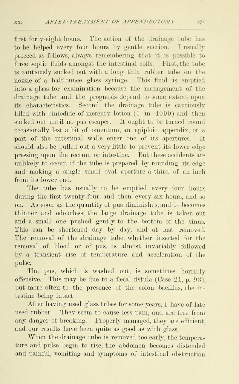 first forty-eight hours. The action of fche drainage tube has to be helped every four hours by gentle suction. I usually proceed as follows, always remembering that it is possible to force septic fluids amongst the intestinal coils. First, the tube is cautiously sucked out with a long thin rubber tube on tin- nozzle of a half-ounce glass syringe. This fluid is emptied into a glass for examination because the management of the drainage tube and the prognosis depend to some extent upon its characteristics. Second, the drainage tube is cautiously filled with biniodide of mercury lotion (1 in 4000) and then sucked out until no pus escapes. It ought to be turned round occasionally lest a bit of omentum, an epiploic appendix, or a part of the intestinal walls enter one of its apertures. It should also be pulled out a very little to prevent its lower edge pressing upon the rectum or intestine. But these accidents are unlikely to occur, if the tube is prepared by rounding its edge and making a single small oval aperture a third of an inch from its lower end. The tube has usually to be emptied every four hours during the first twenty-four, and then every six hours, and so on. As soon as the quantity of pus diminishes, and it becomes thinner and odourless, the large drainage tube is taken out and a small one pushed gently to the bottom of the sinus. This can be shortened day by day, and at last removed. The removal of the .drainage tube, whether inserted for the removal of blood or of pus, is almost invariably followed by a transient rise of temperature and acceleration of the pulse. The pus, which is washed out, is sometimes horribly offensive. This may be due to a faecal fistula (Case 21, p. 93), but more often to the presence of the colon bacillus, the in- testine being intact. After having used glass tubes for some years, I have of late used rubber. They seem to cause less pain, and are free from any danger of breaking. Properly managed, they are efficient, and our results have been quite as good as with glass. When the drainage tube is removed too early, the tempera- ture and pulse begin to rise, the abdomen becomes distended and painful, vomiting and symptoms of intestinal obstruction