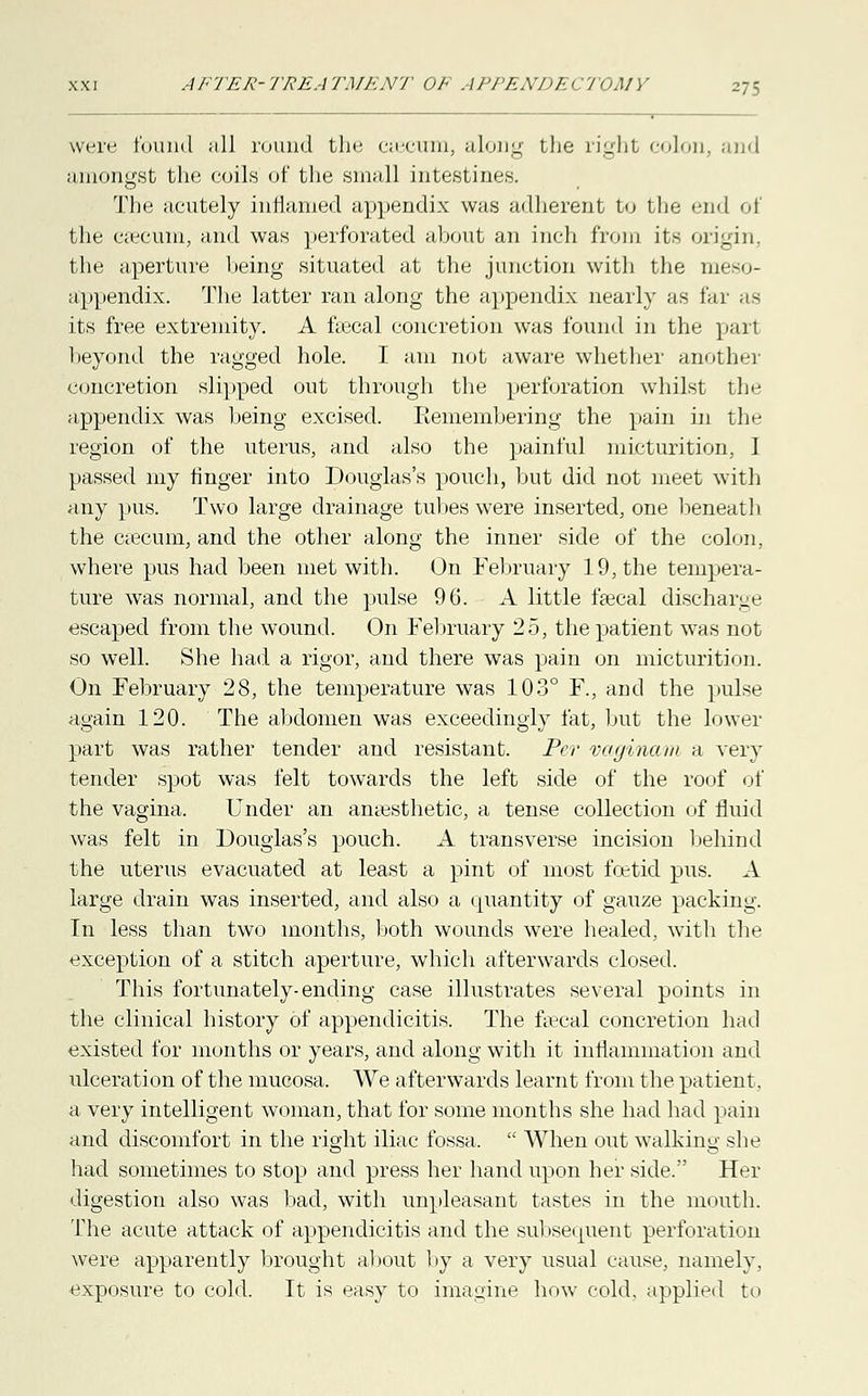 were found iill round the ciecum, along the right colon, and amongst the coils of the small intestines. The acutely inflamed appendix was adherent to the end of the eeecum, and was perforated about an inch from its origin, the aperture being situated at the junction with the nieso- appendix. The latter ran along the appendix nearly as far as its free extremity. A fiecal concretion was found in the part beyond the ragged hole. I am not aware whether another concretion slipped out through the perforation whilst the appendix was being excised. Remembering the pain in the region of the uterus, and also the painful micturition, I passed my finger into Douglas's pouch, but did not meet with any pus. Two large drainage tubes were inserted, one beneath the Ciecum, and the other along the inner side of the colon, where pus had been met with. On February 19, the tempera- ture was normal, and the pulse 96. A little faecal discharge escaped from the wound. On February 25, the patient was not so well. She had a rigor, and there was pain on micturition. On February 28, the temperature was 103° F., and the pulse again 120. The abdomen was exceedingly fat, but the lower part was rather tender and resistant. Per vaginam a very tender spot was felt towards the left side of the roof of the vagina. Under an anaesthetic, a tense collection of fluid was felt in Douglas's pouch. A transverse incision behind the uterus evacuated at least a pint of most foetid pus. A large drain was inserted, and also a quantity of gauze packing. In less than two months, both wounds were healed, with the exception of a stitch aperture, which afterwards closed. This fortunately-ending case illustrates several points in the clinical history of appendicitis. The faecal concretion had existed for months or years, and along with it inflammation and ulceration of the mucosa. We afterwards learnt from the patient. a very intelligent woman, that for some months she had had pain and discomfort in the right iliac fossa.  When out walking she had sometimes to stop and press her hand upon her side. Her digestion also was bad, with unpleasant tastes in the mouth. The acute attack of appendicitis and the subsequent perforation were apparently brought about by a very usual cause, namely, exposure to cold. It is easy to imagine how cold, applied to