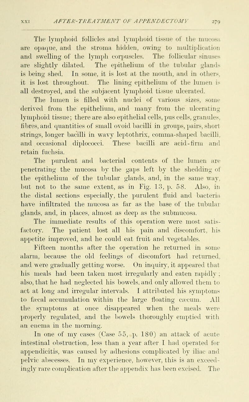 The lymphoid follicles and lymphoid tissue of the mucosi are opaque, and the stroma hidden, owing to multiplication and swelling of the lymph corpuscles. The follicular sinuse* are slightly dilated. The epithelium of the tubular gland* is being shed. In some, it is lost at the mouth, and in others, it is lost throughout. The lining epithelium of* the lumeD 1- all destroyed, and the subjacent lymphoid tissue ulcerated. The lumen is filled with nuclei of various sizes, some derived from the epithelium, and many from the ulcerating lymphoid tissue; there are also epithelial cells, pus cells, granules, fibres, and quantities of small ovoid bacilli in groups, pairs, short strings, longer bacilli in wavy leptothrix, comma-shaped bacilli, and occasional diplococci. These bacilli are acid-firm and retain fuchsia. The purulent and bacterial contents of the lumen are penetrating the mucosa by the gaps left by the shedding of the epithelium of the tubular glands, and, in the same way. but not to the same extent, as in Fig. 13, p. 58. Also, in the distal sections especially, the purulent fluid and bacteria have infiltrated the mucosa as far as the base of the tubular glands, and, in places, almost as deep as the submucosa. The immediate results of this operation were most satis- factory. The patient lost all his pain and discomfort, his appetite improved, and he could eat fruit and vegetables. Fifteen months after the operation he returned in some alarm, because the old feelings of discomfort had returned, and were gradually getting worse. On inquiry, it appeared that his meals had been taken most irregularly and eaten rapidly ; also, that he had neglected his bowels, and only allowed them to act at long and irregular intervals. I attributed his symptoms to faecal accumulation within the large floating csecuin. All the symptoms at once disappeared when the meals were properly regulated, and the bowels thoroughly emptied with an enema in the morning. In one of my cases (Case 55, p. 180) an attack of acute intestinal obstruction, less than a year after I had operated for appendicitis, was caused by adhesions complicated by iliac and pelvic abscesses. In my experience, however, this is an exceed- ingly rare complication after the appendix has been excised. The