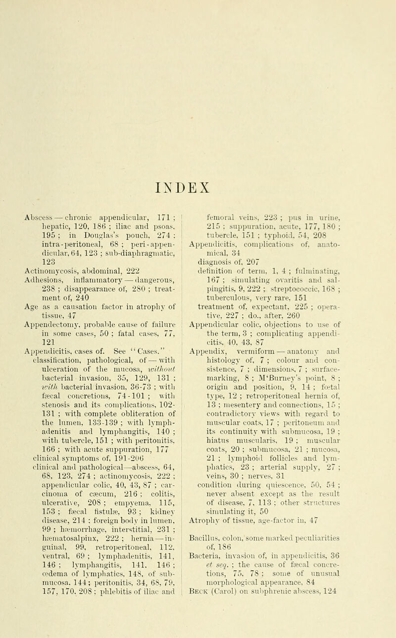 INDEX Abscess — chronic appendicular, 171: | hepatic, 120, 186 ; iliac and psoas, | 195 ; in Douglas's pouch, 274 : i intra-peritoneal, 68 ; peri-appen- dicular, 64, 123 ; sub-diaphragmatic, 123 Actinomycosis, abdominal, 222 Adhesions, inflammatory — dangerous, 238 ; disappearance of, 280 ; treat- ment of, 240 Age as a causation factor in atrophy of tissue, 47 Appendectomy, probable cause of failure in some cases, 50 ; fatal cases, 77, 121 Appendicitis, cases of. See Cases. classification, pathological, of—with ulceration of the mucosa, without bacterial invasion, 35, 129, 131 : with bacterial invasion, 36-73 ; with faecal concretions, 74-101 ; with stenosis and its complications, 102- 131 ; with complete obliteration of the lumen, 133-139 : with lymph- adenitis and lymphangitis, 140 ; with tubercle, 151 ; with peritonitis, 166 ; with acute suppuration, 177 clinical symptoms of, 191-206 clinical and pathological—abscess, 64, 68, 123, 274 ; actinomycosis, 222 ; appendicular colic, 40, 43, 87 ; car- cinoma of caecum, 216 ; colitis, ulcerative, 208 ; empyema, 115, : 153 ; faecal fistula;, 93 ; kidney disease, 214 : foreign body in lumen, \ 99 ; haemorrhage, interstitial, 231 ; ' hematosalpinx, 222 ; hernia — in- guinal, 99, retroperitoneal, 112, ventral, 69 ; lymphadenitis, 141, 146 : lymphangitis, 141. 146 ; oedema of lymphatics, 148, of sub- | mucosa. 144; peritonitis, 34, 68, 79, ; 157, 170, 208 : phlebitis of iliac and | femoral veins, 223 ; pus in urine, 215 ; suppuration, acute, 177,180 ; tubercle. 151 ; typhoid. 54, 208 Appendicitis, complications of. anato- mical. 34 diagnosis of. 207 definition of term. 1, 4 ; fulminating, 167 ; simulating ovaritis and sal- pingitis. 9, 222 ; streptococcic, 168 ; tuberculous, very rare. 151 treatment of. expectant. 225 ; opera- tive, 227 ; do., after. 260 Appendicular colic, objections to use of the term, 3 ; complicating appendi- citis, 40, 43, 87 Appendix, vermiform — anatomy and histology of, 7 ; colour and con- sistence, 7 ; dimensions. 7 ; surface- marking, 8 ; M'Burney's point. 8 : origin and position, 9, 14 ; foetal type, 12 ; retroperitoneal hernia of, 13 : mesentery and connections, 15 ; contradictory views with regard to muscular coats, 17 : peritoneum and its continuity with submucosa, 19 ; hiatus muscularis. 19 : muscular coats, 20 ; submucosa, 21 ; mucosa, 21 ; lymphoid follicles and lym- phatics, 23 ; arterial supply, 27 : veins, 30 ; nerves, 31 condition during quiescence. 50, 54 ; never absent except as the result of disease, 7, 113 : other structures simulating it, 50 Atrophy of tissue, age-factor in. 47 Bacillus, colon, some marked peculiarities of, 186 Bacteria, invasion of. in appendicitis, 36 et seq. : the cause of faecal concre- tions, 75. 78 : some of unusual morphological appearance. 84 Beck (Carol) on subphrenic abscess, 124