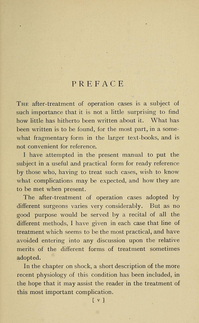 PREFACE The after-treatment of operation cases is a subject of such importance that it is not a Httle surprising to find how httle has hitherto been written about it. What has been written is to be found, for the most part, in a some- what fragmentary form in the larger text-books, and is not convenient for reference. I have attempted in the present manual to put the subject in a useful and practical form for ready reference by those who, having to treat such cases, wish to know what complications may be expected, and how they are to be met when present. The after-treatment of operation cases adopted by different surgeons varies very considerably. But as no good purpose would be served by a recital of all the different methods, I have given in each case that line of treatment which seems to be the most practical, and have avoided entering into any discussion upon the relative merits of the different forms of treatment sometimes adopted. In the chapter on shock, a short description of the more recent physiology of this condition has been included, in the hope that it may assist the reader in the treatment of this most important complication. [ V]