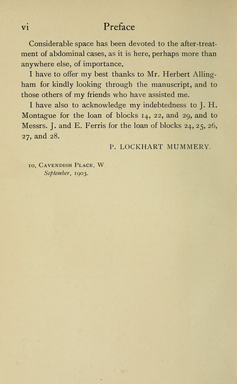 Considerable space has been devoted to the after-treat- ment of abdominal cases, as it is here, perhaps more than anywhere else, of importance. I have to offer my best thanks to Mr. Herbert AUing- ham for kindly looking through the manuscript, and to those others of my friends who have assisted me. I have also to acknowledge my indebtedness to J. H. Montague for the loan of blocks 14, 22, and 29, and to Messrs. J. and E. Ferris for the loan of blocks 24, 25, 26, 27, and 28. P. LOCKHART MUMMERY. 10, Cavendish Place, W. September, 1903.