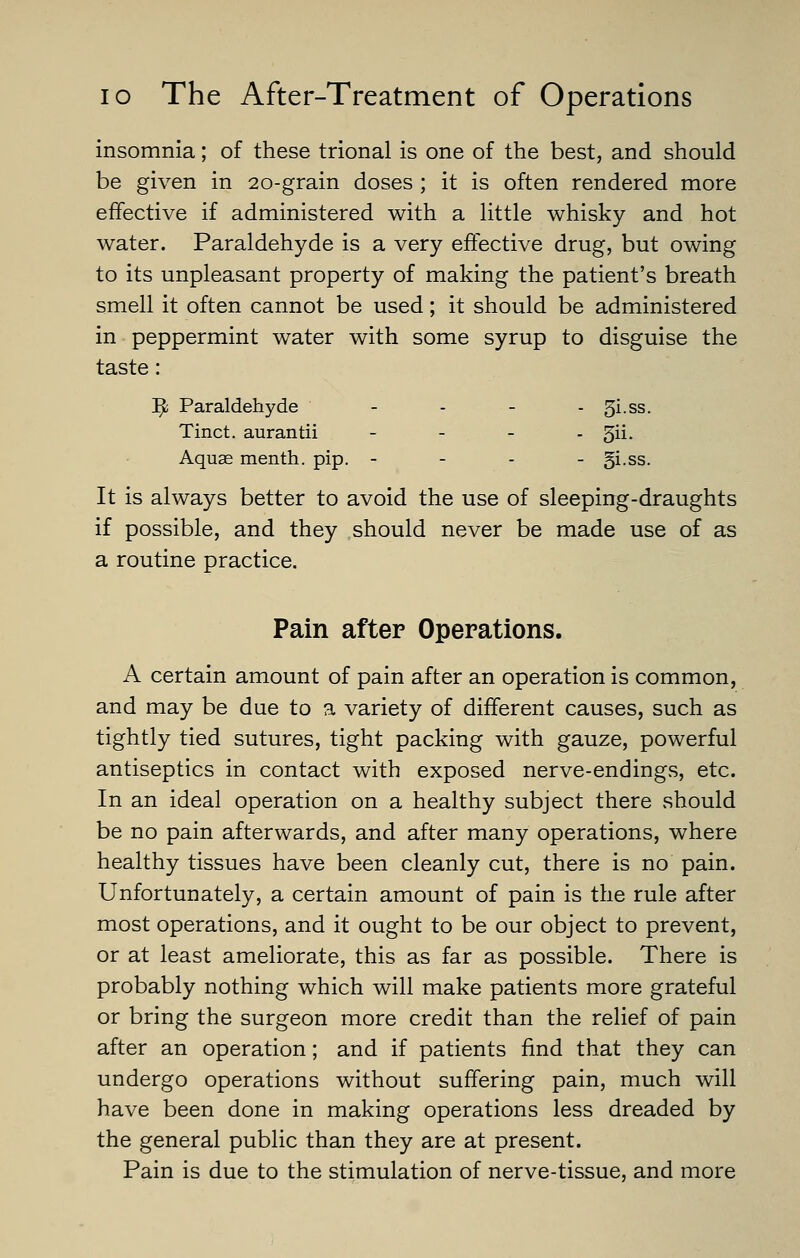 insomnia; of these trional is one of the best, and should be given in 20-grain doses ; it is often rendered more effective if administered with a little whisky and hot water. Paraldehyde is a very effective drug, but owing to its unpleasant property of making the patient's breath smell it often cannot be used; it should be administered in peppermint water with some syrup to disguise the taste: ]^ Paraldehyde - - - - 5i.ss. Tinct. aurantii - - - - 5ii- Aquas menth. pip. - - - - gi-SS. It is always better to avoid the use of sleeping-draughts if possible, and they should never be made use of as a routine practice. Pain after Operations. A certain amount of pain after an operation is common, and may be due to a variety of different causes, such as tightly tied sutures, tight packing with gauze, powerful antiseptics in contact with exposed nerve-endings, etc. In an ideal operation on a healthy subject there should be no pain afterwards, and after many operations, where healthy tissues have been cleanly cut, there is no pain. Unfortunately, a certain amount of pain is the rule after most operations, and it ought to be our object to prevent, or at least ameliorate, this as far as possible. There is probably nothing which will make patients more grateful or bring the surgeon more credit than the relief of pain after an operation; and if patients find that they can undergo operations without suffering pain, much will have been done in making operations less dreaded by the general public than they are at present. Pain is due to the stimulation of nerve-tissue, and more